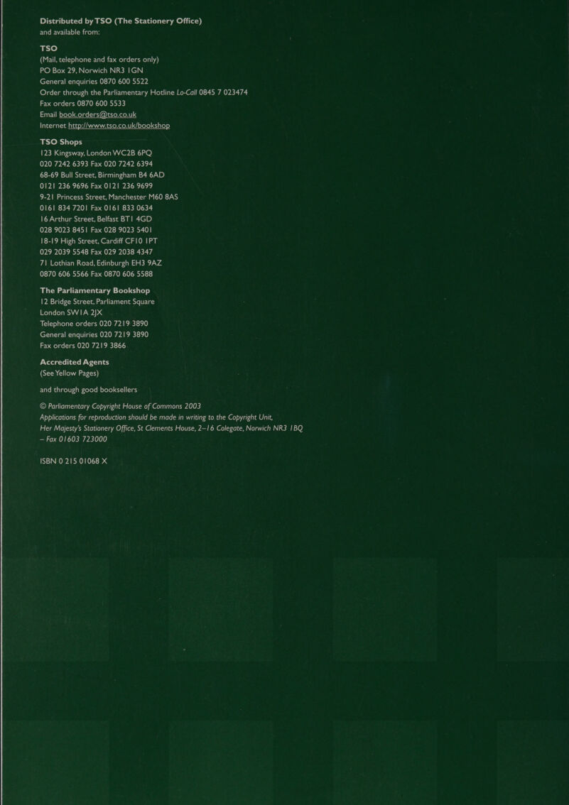 Distributed by TSO (The Stationery Office) and available from: TSO (Mail, telephone and fax orders only) PO Box 29, Norwich NR3 IGN General enquiries 0870 600 5522 Order through the Parliamentary Hotline Lo-Call 0845 7 023474 Fax orders 0870 600 5533 Email book.orders@tso.co.uk Internet http://www.tso.co.uk/bookshop TSO Shops 123 Kingsway, London WC2B 6PQ 020 7242 6393 Fax 020 7242 6394 68-69 Bull Street, Birmingham B4 6AD 0121 236 9696 Fax 0121 236 9699 9-21 Princess Street, Manchester M60 8AS 0161 834 7201 Fax 0161 833 0634 16 Arthur Street, Belfast BT| 4GD 028 9023 8451 Fax 028 9023 5401 18-19 High Street, Cardiff CF10 IPT 029 2039 5548 Fax 029 2038 4347 7\ Lothian Road, Edinburgh EH3 9AZ 0870 606 5566 Fax 0870 606 5588 The Parliamentary Bookshop 12 Bridge Street, Parliament Square London SWIA 2)X Telephone orders 020 7219 3890 General enquiries 020 7219 3890 Fax orders 020 7219 3866. Accredited Agents (See Yellow Pages) and through good booksellers © Parliamentary Copyright House of Commons 2003 Applications for reproduction should be made in writing to.the Copyright Unit, Her Majesty’s Stationery Office, St Clements House, 2—1 6 Colegate, Norwich NR3 1BQ — Fax 01603 723000 ISBN 0 215 01068 X