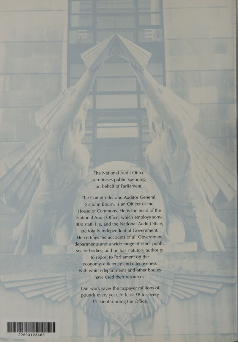 The National Audit Office scrutinises public spending on behalf of Parliament. The Comptroller and Auditor General, Sir John Bourn, is an Officer of the House of Commons. He is the head of the National Audit Office, which employs some 800 staff. He, and the National Audit Office, are totally independent of Government. He certifies the accounts of all Government departments and a wide range of other public sector bodies; and he has statutory authority to report to Parliament on the economy, efficiency and effectiveness with which departments and other bodies have used their resources. Our work saves the taxpayer millions of pounds every year. At least £8 for every £1 spent running the Office. 22503123483  