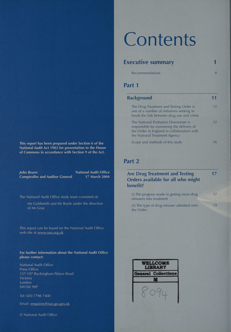 This report has been prepared under Section 6 of the National Audit Act 1983 for presentation to the House of Commons in accordance with Section 9 of the Act. John Bourn NELCOIEI MAT lim @liicas Comptroller and Auditor General _ 17 March 2004 The National Audit Office study team consisted of: Ms Goldsmith and Mr Boyle under the direction of Mr Gray This report can be found on the National Audit Office web site at www.nao.org.uk For further information about the National Audit Office please contact: National Audit Office Press Office 157-197 Buckingham Palace Road Victoria Meyareroya SW1W 9SP Tel: 020 7798 7400 Email: enquiries@nao.gsi.gov.uk OMNElielarlmaeela@niras Recommendations Part 1 Background The Drug Treatment and Testing Order is one of a number of initiatives seeking to break the link between drug use and crime The National Probation Directorate is responsible for overseeing the delivery of the Order in England in collaboration with the National Treatment Agency Scope and methods of this study Part 2 Are Drug Treatment and Testing Orders available for all who might benefit? (i) The progress made in getting more drug misusers into treatment the Order  