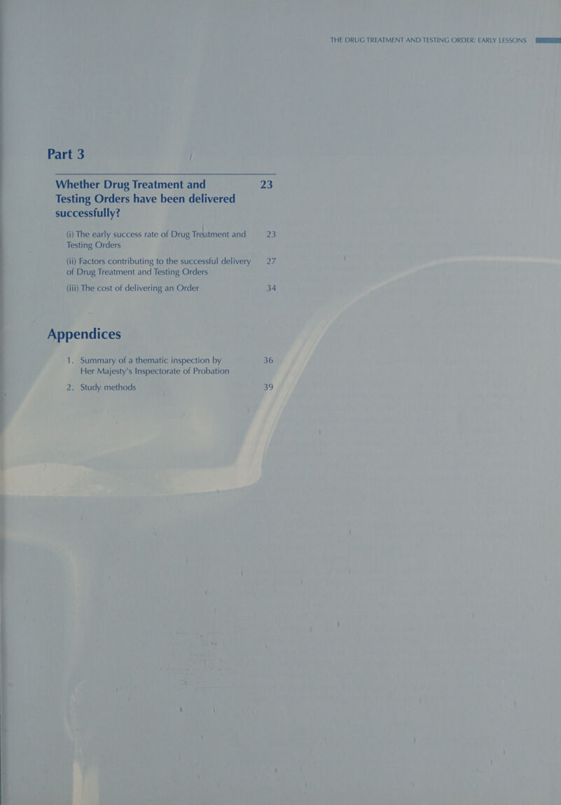 Part 3 | Whether Drug Treatment and 23 Testing Orders have been delivered successfully? (i) The early success rate of Drug Treseent and 25 Testing Orders (ii) Factors contributing to the successful delivery 27 of Drug Treatment and Testing Orders (iii) The cost of delivering an Order 34 | Appendices 1. Summary of a thematic inspection by 36 Her Majesty's Inspectorate of Probation 2. Study methods 39 