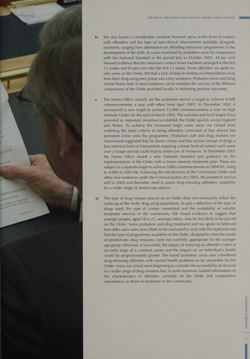  vi THE DRUG TREATMENT AND TESTING ORDER: EARLY LESSONS We also found a considerable variation between areas in the level of contact with offenders and the type of non-clinical interventions available alongside treatment, ranging from attendance on offending behaviour programmes to the development of life skills. In cases examined by probation areas for compliance with the National Standard in the period July to October 2003, 44 per cent showed evidence that the minimum contact hours had been arranged in the first 13 weeks and 69 per cent after the first 13 weeks. Some offenders we spoke to, who were on the Order, felt that a lack of help in finding accommodation away from their drug-using peer group was a key weakness. Probation areas and Drug Action Teams had, in most instances, yet to examine the success of the different components of the Order provided locally in delivering positive outcomes. The Home Office initially set the probation service a target to achieve 6,000 commencements a year with effect from April 2001. In December 2002 it announced a new target to achieve 12,000 commencements a year on high intensity Orders by the end of March 2005. The national and local targets have provided an important incentive to establish the Order quickly across England and Wales. To achieve the increased target some areas we visited were widening the entry criteria to bring offenders convicted of less serious but persistent crime onto the programme. Probation staff and drug workers we interviewed suggested that for lesser crimes and less serious misuse of drugs a less intensive form of intervention requiring a lower level of contact each week over a longer period could lead to better use of resources. In December 2003 the Home Office issued a new National Standard and guidance for the implementation of the Order with a lower intensity treatment plan. These are subject to a separate target to achieve 1000 commencements in 2004-05, rising to 4,000 in 2005-06. Following the introduction of the Community Order and other new sentences under the Criminal Justice Act 2003, the probation service will in 2004 and thereafter need to assess drug-misusing offenders’ suitability for a wider range of sentencing options. The type of drug misuser placed on an Order does not necessarily reflect the make-up of the wider drug using population, in part a reflection of the type of drugs used, the type of crimes committed and the availability of suitable treatment services in the community. We found evidence to suggest that younger people, aged 18 to 21, amongst others, may be less likely to be placed on the Order. Some probation and drug treatment staff we spoke to believed that older users were more likely to be motivated to stick with the treatment and that the type of programmes available on the Order, designed to meet the needs of problematic drug misusers, were not currently appropriate for the younger age group. However, if successful, the impact of reducing an offender's habit at an early stage of a criminal career and the impact on an individual's health could be proportionately greater. We found probation areas also considered drug-misusing offenders with mental health problems to be unsuitable for the Order. Areas we visited were beginning to consider the accessibility of services to a wider range of drug misusers but, in some instances, lacked information on the characteristics of offenders currently on the Order and comparative information on those in treatment in the community. executive summary WI
