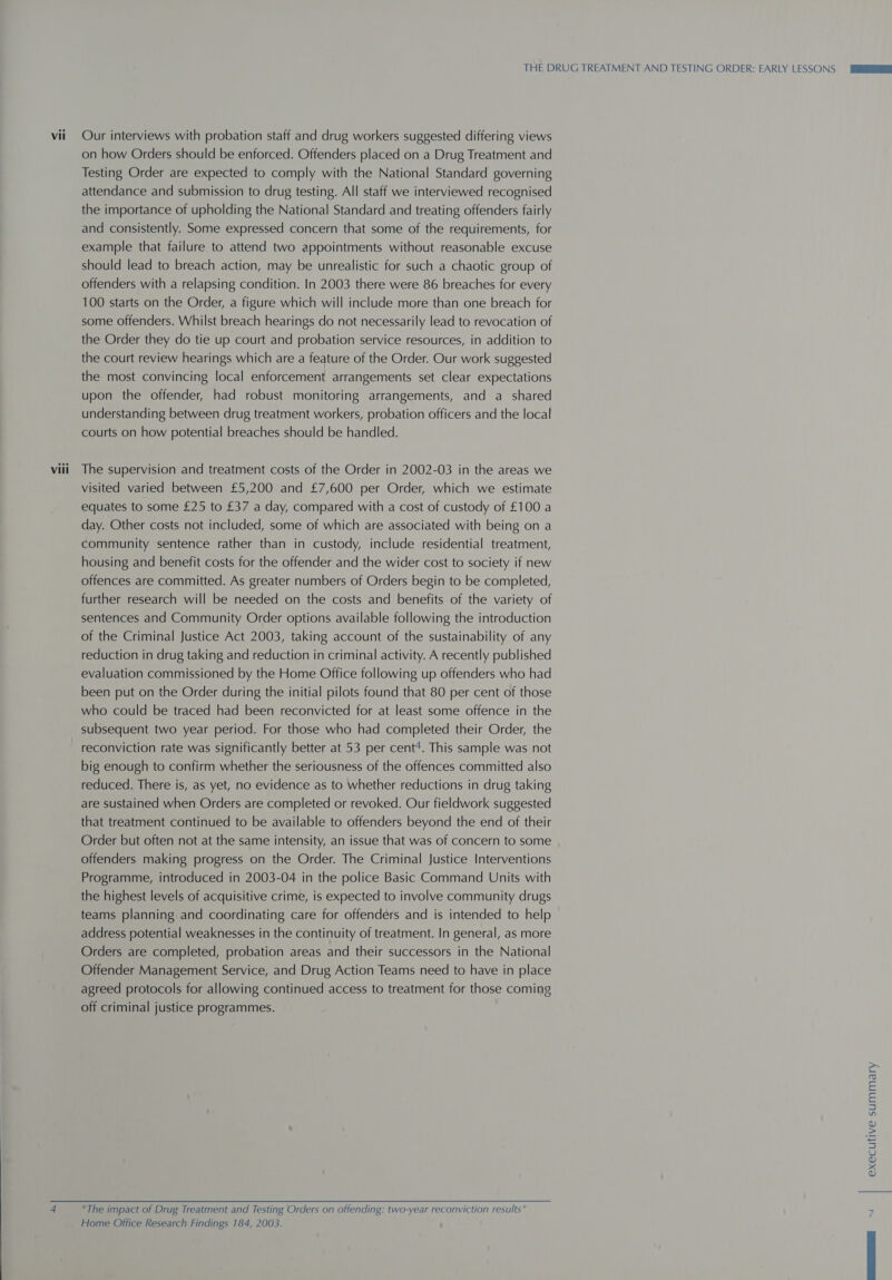  Vii 4 Our interviews with probation staff and drug workers suggested differing views on how Orders should be enforced. Offenders placed on a Drug Treatment and Testing Order are expected to comply with the National Standard governing attendance and submission to drug testing. All staff we interviewed recognised the importance of upholding the National Standard and treating offenders fairly and consistently. Some expressed concern that some of the requirements, for example that failure to attend two appointments without reasonable excuse should lead to breach action, may be unrealistic for such a chaotic group of offenders with a relapsing condition. In 2003 there were 86 breaches for every 100 starts on the Order, a figure which will include more than one breach for some offenders. Whilst breach hearings do not necessarily lead to revocation of the Order they do tie up court and probation service resources, in addition to the court review hearings which are a feature of the Order. Our work suggested the most convincing local enforcement arrangements set clear expectations upon the offender, had robust monitoring arrangements, and a shared understanding between drug treatment workers, probation officers and the local courts on how potential breaches should be handled. visited varied between £5,200 and £7,600 per Order, which we estimate equates to some £25 to £37 a day, compared with a cost of custody of £100 a day. Other costs not included, some of which are associated with being on a community sentence rather than in custody, include residential treatment, housing and benefit costs for the offender and the wider cost to society if new offences are committed. As greater numbers of Orders begin to be completed, further research will be needed on the costs and benefits of the variety of sentences and Community Order options available following the introduction of the Criminal Justice Act 2003, taking account of the sustainability of any reduction in drug taking and reduction in criminal activity. A recently published evaluation commissioned by the Home Office following up offenders who had been put on the Order during the initial pilots found that 80 per cent of those who could be traced had been reconvicted for at least some offence in the subsequent two year period. For those who had completed their Order, the reconviction rate was significantly better at 53 per cent*. This sample was not big enough to confirm whether the seriousness of the offences committed also reduced. There is, as yet, no evidence as to whether reductions in drug taking are sustained when Orders are completed or revoked. Our fieldwork suggested that treatment continued to be available to offenders beyond the end of their Order but often not at the same intensity, an issue that was of concern to some offenders making progress on the Order. The Criminal Justice Interventions Programme, introduced in 2003-04 in the police Basic Command Units with the highest levels of acquisitive crime, is expected to involve community drugs teams planning and coordinating care for offenders and is intended to help address potential weaknesses in the continuity of treatment. In general, as more Orders are completed, probation areas and their successors in the National Offender Management Service, and Drug Action Teams need to have in place agreed protocols for allowing continued access to treatment for those coming off criminal justice programmes. The impact of Drug Treatment and Testing Orders on offending: two-year reconviction results Home Office Research Findings 184, 2003. executive summary N