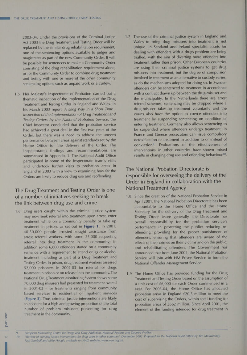 2003-04. Under the provisions of the Criminal Justice Act 2003 the Drug Treatment and Testing Order will be replaced by the similar drug rehabilitation requirement, one of the sentencing options available to judges and magistrates as part of the new Community Order. It will be possible for sentencers to make a Community Order consisting of the drug rehabilitation requirement alone, or for the Community Order to combine drug treatment and testing with one or more of the other community sentencing options such as unpaid work or a curfew. 1.5 Her Majesty’s Inspectorate of Probation carried out a thematic inspection of the implementation of the Drug Treatment and Testing Order in England and Wales. In his March 2003 report, A Long Way in a Short Time - Inspection of the Implementation of Drug Treatment and Testing Orders by the National Probation Service, the Chief Inspector concluded that the probation service had achieved a great deal in the first two years of the Order, but there was a need to address the uneven performance between areas against standards set by the Home Office for the delivery of the Order. The Inspectorate’s findings and recommendations are participated in some of the Inspectorate team’s visits and undertook further visits to probation areas in England in 2003 with a view to examining how far the Orders are likely to reduce drug use and reoffending. The Drug Treatment and Testing Order is one of a number of initiatives seeking to break the link between drug use and crime 1.6 Drug users caught within the criminal justice system may now seek referral into treatment upon arrest, enter treatment while on a community penalty or take up treatment in prison, as set out in Figure 1. In 2001, 40-50,000 people arrested sought assistance from arrest referral workers, with some 25,000 requesting referral into drug treatment in the community; in addition some 6,800 offenders started on a community sentence with a requirement to attend drugs or alcohol treatment including as part of a Drug Treatment and Testing Order. In prison, drug treatment workers assessed 52,000 prisoners in 2002-03 for referral for drugs treatment in prison or on release into the community. The National Drug Treatment Monitoring System shows some 70,000 drug misusers had presented for treatment overall in 2001-02 - for treatments ranging from community based services to residential or inpatient services (Figure 2). Thus criminal justice interventions are likely to account for a high and growing proportion of the total number of problem misusers presenting for drug treatment in the community. Wales to bring drug misusers into treatment is not unique. In Scotland and Ireland specialist courts for dealing with offenders with a drugs problem are being trialled, with the aim of diverting more offenders into treatment rather than prison. Other European countries are using their criminal justice systems to get drug misusers into treatment, but the degree of compulsion involved in treatment as an alternative to custody varies, as do the mechanisms adopted for doing so. In Sweden offenders can be sentenced to treatment in accordance with a contract drawn up between the drug-misuser and the municipality. In the Netherlands there are arrest referral schemes, sentencing may be dropped where a drug-misuser takes-up treatment voluntarily and the courts also have the option to coerce offenders into treatment by suspending sentencing on condition of entering treatment. Germany also allows sentencing to be suspended where offenders undergo treatment. In France and Greece prosecutors can issue compulsory detoxification or treatment in addition to or instead of conviction?. Evaluations of the effectiveness of interventions in other countries have shown mixed 1.8 19 Since the creation of the National Probation Service in April 2001, the National Probation Directorate has been accountable to the Home Office and the Home Secretary for the delivery of the Drug Treatment and Testing Order. More generally, the Directorate has overall responsibility for the probation service’s performance in protecting the public; reducing re- offending; providing for the proper punishment of offenders; ensuring that offenders are aware of the effects of their crimes on their victims and on the public; and rehabilitating offenders. The Government has announced that from June 2004, the National Probation Service will join with HM Prison Service to form the National Offender Management Service. The Home Office has provided funding for the Drug Treatment and Testing Order based on the assumption of a unit cost of £6,000 for each Order commenced in a year. For 2003-04, the Home Office has allocated probation areas in England £20.5 million to meet the cost of supervising the Orders, within total funding for probation areas of £662 million. Since April 2001, the element of the funding intended for drug treatment in    Paul Turnbull and Mike Hough, available on NAO website, www.nao.org.uk.