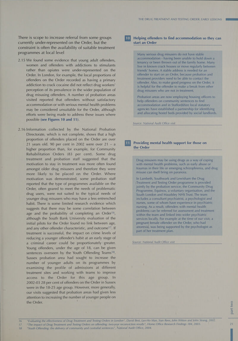   There is scope to increase referral from some groups currently under-represented on the Order, but the constraint is often the availability of suitable treatment programmes at local level 2.15 We found some evidence that young adult offenders, women and offenders with addictions to stimulants rather than opiates were under-represented on the Order. In London, for example, the local proportions of offenders on the Order recorded as having a primary addiction to crack cocaine did not reflect drug workers’ perception of its prevalence in the wider population of drug misusing offenders. A number of probation areas visited reported that offenders without satisfactory accommodation or with serious mental health problems may be considered unsuitable for the Order, although efforts were being made to address these issues where possible (see Figures 10 and 11). 2.16 Information collected by the National Probation Directorate, which is not complete, shows that a high proportion of offenders placed on the Order are over 21 years old. 90 per cent in 2002 were over 21 — a higher proportion than, for example, for Community Rehabilitation Orders (83 per cent). Some drug treatment and probation staff suggested that the motivation to stay in treatment was more often found amongst older drug misusers and therefore they were more likely to be placed on the Order. Where motivation was demonstrated, some probation staff reported that the type of programmes available on the Order, often geared to meet the needs of problematic drug users, were not suited to the typical needs of younger drug misusers who may have a less entrenched habit. There is some limited research evidence which suggests that there may be some correlation between age and the probability of completing an Order!®, although the South Bank University evaluation of the initial pilots for the Order found no link between age, and any other offender characteristic, and outcome!’. If treatment is successful, the impact on crime levels of reducing a younger offender's habit at an early stage of a criminal career could be proportionately greater. Young offenders, under the age of 18, can be given sentences overseen by the Youth Offending Teams!®. Sussex probation area had sought to increase the number of younger adults on its programmes by examining the profile of admissions at different treatment sites and working with teams to improve access to the Order for this age group. In 2002-03 28 per cent of offenders on the Order in Sussex were in the 18-25 age group. However, more generally, our visits suggested that probation areas had given less attention to increasing the number of younger people on \ THE DRUG TREATMENT AND TESTING ORDER: EARLY LESSONS Helping offenders to find accommodation so they can start an Order Many serious drug misusers do not have stable accommodation - having been unable to hold down a tenancy or been thrown out of the family home. Many live in known crack houses or move regularly between friends’ homes. A stable address is needed for an offender to start on an Order, because probation and treatment providers need to be able to contact the offender. Also, to make good progress on the Order, it is helpful for the offender to make a break from other drug misusers who are not in treatment. Probation areas are now employing housing officers to help offenders on community sentences to find accommodation and in Staffordshire local statutory agencies have established a partnership for identifying and allocating hostel beds provided by social landlords. Source: National Audit Office visit  the Order  Drug misusers may be using drugs as a way of coping with mental health problems, such as early abuse or traumas in their life or emerging schizophrenia, and drug misuse can itself bring on paranoia. In Lambeth, Southwark and Lewisham the Drug Treatment and Testing Order programme is provided jointly by the probation service, the Community Drug Programme, Equinox, a voluntary organisation, and the South London and Maudsley NHS Trust. The team includes a consultant psychiatrist, a psychologist and nurses, some of whom have experience in psychiatric nursing. As a result, offenders with mental health problems can be referred for assessment and treatment within the team and linked into wider psychiatric services locally. For example at the time of our visit, a pregnant female offender on the Order, who had anorexia, was being supported by the psychologist as part of her treatment plan. Source: National Audit Office visit the Order. 16 Evaluating the effectiveness of Drug Treatment and Testing Orders in London, David Best, Lan-Ho Man, Sian Rees, John Witton and John Strang, 2002. 17. _The impact of Drug Treatment and Testing Orders on offending: two-year reconviction results, Home Office Research Findings 184, 2003. part two ho —_