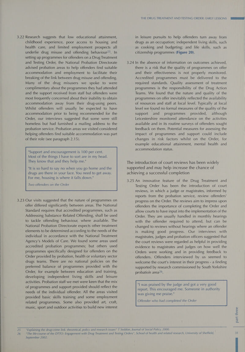  childhood experience, poor access to housing and health care, and limited employment prospects all setting up programmes for offenders on a Drug Treatment and Testing Order, the National Probation Directorate advised probation areas to help offenders find suitable accommodation and employment to facilitate their breaking of the link between drug misuse and offending. Many of the drug misusers we spoke to were complimentary about the programmes they had attended and the support received from staff but offenders were most frequently concerned about their inability to obtain accommodation away from their drug-using peers. Whilst offenders will usually be expected to have accommodation prior to being recommended for the Order, our interviews suggested that some were still homeless but had furnished a mailing address to the probation service. Probation areas we visited considered helping offenders find suitable accommodation was part of their role (see paragraph 2.15). It is so hard to say no when you go home and the drugs are there in your face. You need to get away. For me, housing is where it falls down.  offer differed significantly between areas. The National Standard requires that accredited programmes, such as Addressing Substance Related Offending, shall be used to tackle offending behaviour, where available. The National Probation Directorate expects other treatment elements to be determined according to the needs of the individual in accordance with the National Treatment Agency's Models of Care. We found some areas used accredited probation programmes; but others used programmes specifically designed for offenders on the Order provided by probation, health or voluntary sector drugs teams. There are no national policies on the preferred balance of programmes provided with the Order, for example between education and training, developing independent living skills and leisure activities. Probation staff we met were keen that the mix of programmes and support provided should reflect the needs of the individual offender. All the areas visited provided basic skills training and some employment related programmes. Some also provided art, craft, music, sport and outdoor activities to build new interest in leisure pursuits to help offenders turn away from drugs as an occupation; independent living skills, such as cooking and budgeting; and life skills, such as 3.24 In the absence of information on outcomes achieved, there is a risk that the quality of programmes on offer and their effectiveness is not properly monitored. Accredited programmes must be delivered to the required standards. Quality assessment of treatment programmes is the responsibility of the Drug Action Teams. We found that the nature and quality of the programmes on offer inevitably reflected the availability of resources and staff at local level. Typically at local level we found no formal measures of the quality of the support and programmes provided, although Leicestershire monitored attendance on the activities available and in its routine surveys of offenders sought feedback on them. Potential measures for assessing the impact of programmes and support could include changes in risk factors whilst on the Order, for example educational attainment, mental health and accommodation status. The introduction of court reviews has been widely supported and may help increase the chance of achieving a successful completion 3.25 An innovative feature of the Drug Treatment and Testing Order has been the introduction of court reviews, in which a judge or magistrates, informed by reports from the probation service, review offenders' progress on the Order. The reviews aim to impress upon offenders the importance of completing the Order and allow courts to have input into the implementation of the Order. They are usually handled in monthly hearings with the offender required to attend, but can be changed to reviews without hearings where an offender is making good progress. Our interviews with magistrates, judges and probation officers suggested that the court reviews were regarded as helpful in providing evidence to magistrates and judges on how well the Orders were working and in providing feedback to offenders. Offenders interviewed by us seemed to welcome the court's interest in their progress - a finding supported by research commissioned by South Yorkshire probation area?°. was giving me praise. Offender who had completed the Order  September 2002. part three |