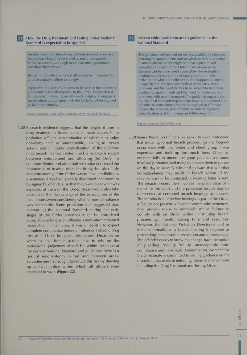 Standard is expected to be applied An offender's non-attendance, without reasonable excuse, on one day should be reckoned as one unacceptable failure to comply, although more than one appointment may have been missed. / Refusal to provide a sample shall always be interpreted as an unacceptable failure to comply. A positive drug test result needs to be seen in the context of an offender's overall response to the Order. Persistent test failure, when indicating an offender's inability to engage or make satisfactory progress with the Order,|shall be counted as failure to comply. Source: National Audit Office summary of the National Standard  drug treatment is linked to its ultimate success?7. In probation officers! determination of whether to judge non-compliance as unacceptable, leading to breach action, and in courts' consideration of the outcome once breach has been determined, a balance is sought between enforcement and allowing the Order to continue. Senior probation staff we spoke to stressed the importance of treating offenders firmly, but also fairly and consistently, if the Order was to have credibility as a sentence. Areas had typically developed contracts to be signed by offenders, so that they were clear what was expected of them on the Order. Areas would also take account of their knowledge of the expectations of the local courts when considering whether non-compliance was acceptable. Some probation staff suggested that, contrary to the National Standard, during the early stages of the Order absences might be considered acceptable so long as an offender's motivation remained reasonable. In their view, it was unrealistic to expect complete compliance before an offender's chaotic drug misuse had been brought under control. Decisions on when to take breach action have to rely on the professional judgement of staff, but within the scope of the current National Standard and guidelines there is a risk of inconsistency within and between areas. Leicestershire had sought to reduce this risk by drawing up a local policy within which all officers were expected to work (Figure 22). THE DRUG TREATMENT AND TESTING ORDER: EARLY LESSONS National Standard The guidance advises staff on the acceptability of offenders rearranging appointments and on when to refer to a senior manager absences that might be unacceptable and amount to a breach of the Order. It advises on when absence can be considered acceptable - for example in relation to child care or other family responsibilities, activities for which the offender is not equipped to attend, incapacity and the need for medical certificates, sleep problems and the need for this to be subject to treatment, conflicting appointments and the need for evidence, and problems with public transport. The guidance suggests that the National Standard requirements may be suspended if an offender becomes homeless and is engaged in efforts to resolve the problem, if an offender is undergoing home detoxification or if family responsibilities require it. Source: National Audit Office visit that initiating formal breach proceedings - a frequent occurrence with this Order and client group - was expensive and took up too much time. When an offender fails to attend the good practice we found involved probation staff trying to contact them in person on the day to identify why and to warn that a further non-attendance may result in breach action. If the offender cannot be contacted, a warning letter is sent. The breach process then involves the preparation of a report for the court and the probation service may be represented at contested breach hearings by counsel. The introduction of review hearings as part of the Order, a feature not present with other community sentences, may provide scope to admonish minor failures to comply with an Order without instituting breach proceedings, thereby saving time and resources. However, the National Probation Directorate told us that the formality of a breach hearing is required as proceedings may result in revocation and re-sentencing. The offender needs to know the charge, have the option of pleading not guilty to unacceptable non- compliance and have legal representation. Nonetheless the Directorate is committed to issuing guidance on the discretion that exists in enforcing intensive interventions including the Drug Treatment and Testing Order. part three |