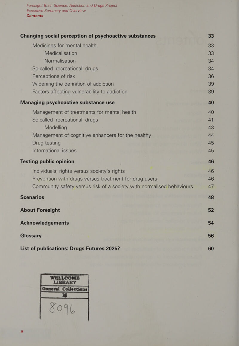Foresight Brain Science, Addiction and Drugs Project Executive Summary and Overview Contents Changing social perception of psychoactive substances Medicines for mental health Medicalisation Normalisation So-called ‘recreational’ drugs Perceptions of risk Widening the definition of addiction Factors affecting vulnerability to addiction Managing psychoactive substance use Management of treatments for mental health So-called ‘recreational’ drugs Modelling Management of cognitive enhancers for the healthy Drug testing International issues Testing public opinion Individuals’ rights versus society's rights Prevention with drugs versus treatment for drug users Community safety versus risk of a society with normalised behaviours Scenarios About Foresight Acknowledgements Glossary List of publications: Drugs Futures 2025?  33 33 33 34 34 36 39 3g 40 40 41 43 44 45 45 46 46 46 47 48 52 54 56 60
