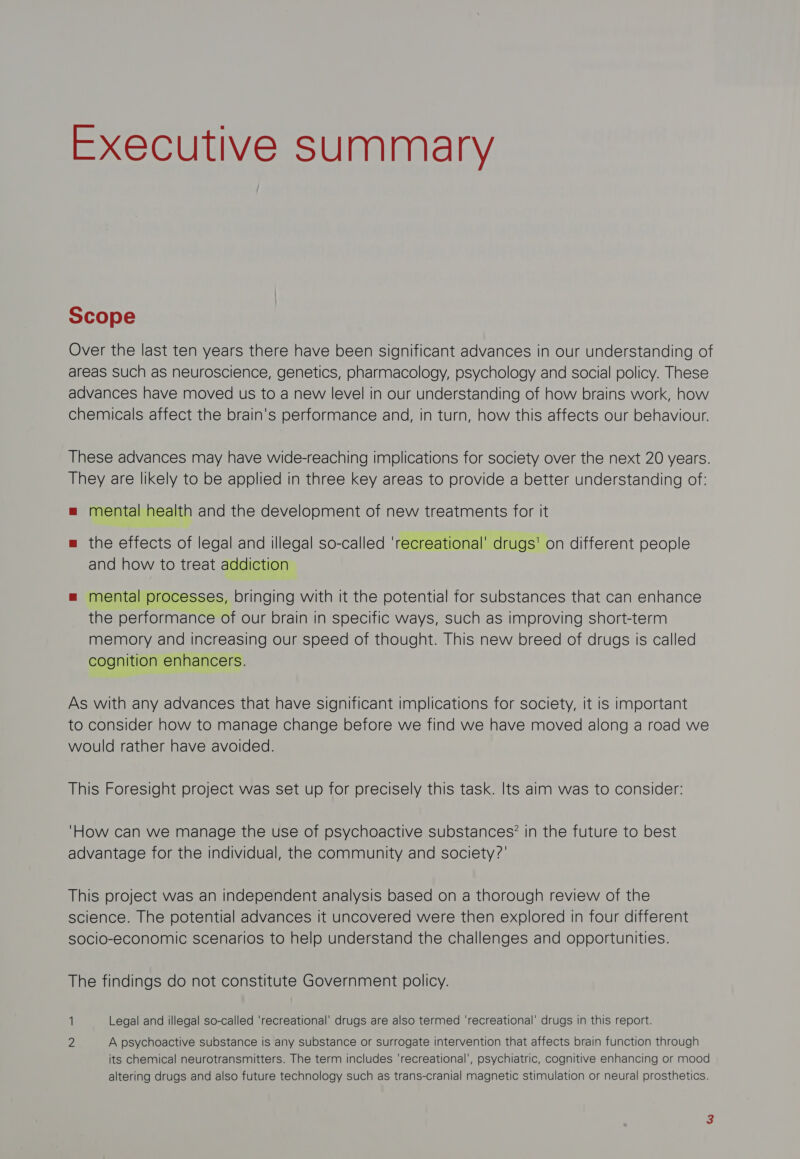 Executive summary Scope Over the last ten years there have been significant advances in our understanding of areas such as neuroscience, genetics, pharmacology, psychology and social policy. These advances have moved us to a new level in our understanding of how brains work, how chemicals affect the brain's performance and, in turn, how this affects our behaviour. These advances may have wide-reaching implications for society over the next 20 years. They are likely to be applied in three key areas to provide a better understanding of: = mental health and the development of new treatments for it m the effects of legal and illegal so-called ‘recreational’ drugs' on different people and how to treat addiction = mental processes, bringing with it the potential for substances that can enhance the performance of our brain in specific ways, such as improving short-term memory and increasing our speed of thought. This new breed of drugs Is called cognition enhancers. As with any advances that have significant implications for society, it Is important to consider how to manage change before we find we have moved along a road we would rather have avoided. This Foresight project was set up for precisely this task. Its alm was to consider: 'How can we manage the use of psychoactive substances? in the future to best advantage for the individual, the community and society?’ This project was an independent analysis based on a thorough review of the science. The potential advances it uncovered were then explored in four different socio-economic scenarios to help understand the challenges and opportunities. The findings do not constitute Government policy. 1 Legal and illegal so-called ‘recreational’ drugs are also termed ‘recreational’ drugs in this report. 2 A psychoactive substance is any substance or surrogate intervention that affects brain function through its chemical neurotransmitters. The term includes ‘recreational’, psychiatric, cognitive enhancing or mood altering drugs and also future technology such as trans-cranial magnetic stimulation or neural prosthetics.