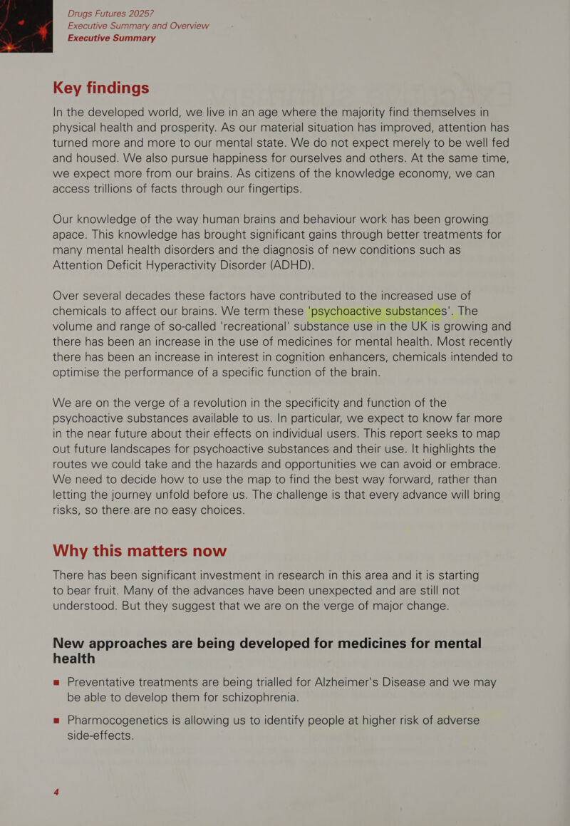 Executive Summary and Overview Executive Summary  Key findings In the developed world, we live in an age where the majority find themselves in physical health and prosperity. As our material situation has improved, attention has turned more and more to our mental state. We do not expect merely to be well fed and housed. We also pursue happiness for ourselves and others. At the same time, we expect more from our brains. As citizens of the knowledge economy, we can access trillions of facts through our fingertips. Our knowledge of the way human brains and behaviour work has been growing apace. This knowledge has brought significant gains through better treatments for many mental health disorders and the diagnosis of new conditions such as Attention Deficit Hyperactivity Disorder (ADHD). Over several decades these factors have contributed to the increased use of chemicals to affect our brains. We term these ‘psychoactive substances’. The volume and range of so-called ‘recreational’ substance use in the UK is growing and there has been an increase in the use of medicines for mental health. Most recently there has been an increase in interest In cognition enhancers, chemicals intended to optimise the performance of a specific function of the brain. We are on the verge of a revolution in the specificity and function of the psychoactive substances available to us. In particular, we expect to know far more in the near future about their effects on individual users. This report seeks to map out future landscapes for psychoactive substances and their use. It highlights the routes we could take and the hazards and opportunities we can avoid or embrace. We need to decide how to use the map to find the best way forward, rather than letting the journey unfold before us. The challenge is that every advance will bring risks, so there are no easy choices. Why this matters now There has been significant investment in research in this area and it is starting to bear fruit. Many of the advances have been unexpected and are still not understood. But they suggest that we are on the verge of major change. New approaches are being developed for medicines for mental health m= Preventative treatments are being trialled for Alzheimer's Disease and we may be able to develop them for schizophrenia. = Pharmocogenetics is allowing us to identify people at higher risk of adverse side-effects.