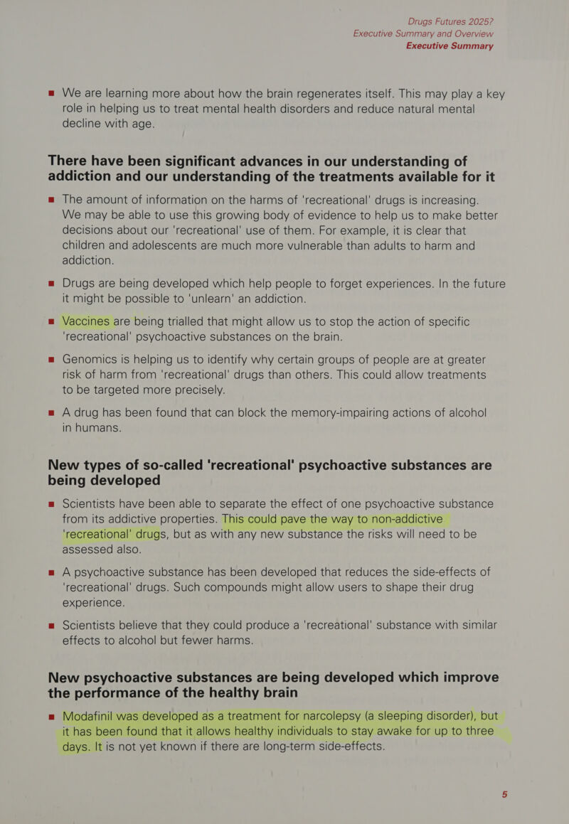 Executive Summary and Overview Executive Summary We are learning more about how the brain regenerates itself. This may play a key role in helping us to treat mental health disorders and reduce natural mental decline with age. The amount of information on the harms of ‘recreational’ drugs is increasing. We may be able to use this growing body of evidence to help us to make better decisions about our ‘recreational’ use of them. For example, it is clear that children and adolescents are much more vulnerable than adults to harm and addiction. Drugs are being developed which help people to forget experiences. In the future it might be possible to 'unlearn’ an addiction. Vaccines are being trialled that might allow us to stop the action of specific ‘recreational’ psychoactive substances on the brain. Genomics is helping us to identify why certain groups of people are at greater risk of harm from ‘recreational’ drugs than others. This could allow treatments to be targeted more precisely. A drug has been found that can block the memory-impairing actions of alcohol in humans. Scientists have been able to separate the effect of one psychoactive substance trom its addictive properties. This could pave the way to non-addictive ‘recreational’ drugs, but as with any new substance the risks will need to be assessed also. A psychoactive substance has been developed that reduces the side-effects of ‘recreational’ drugs. Such compounds might allow users to shape their drug experience. Scientists believe that they could produce a ‘recreational’ substance with similar effects to alcohol but fewer harms. Modafinil was developed as a treatment for narcolepsy (a sleeping disorder), but it has been found that it allows healthy individuals to stay awake for up to three days. It is not yet known if there are long-term side-effects.