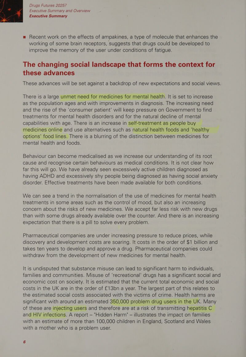 Executive Summary and Overview Executive Summary  m Recent work on the effects of ampakines, a type of molecule that enhances the working of some brain receptors, suggests that drugs could be developed to improve the memory of the user under conditions of fatigue. The changing social landscape that forms the context for these advances These advances will be set against a backdrop of new expectations and social views. There is a large unmet need for medicines for mental health. It is set to increase as the population ages and with improvements in diagnosis. The increasing need and the rise of the ‘consumer patient’ will keep pressure on Government to find treatments for mental health disorders and for the natural decline of mental capabilities with age. There is an increase in self-treatment as people buy ~ medicines online and use alternatives such as natural health foods and ‘healthy options' food lines. There is a blurring of the distinction between medicines for mental health and foods. Behaviour can become medicalised as we increase our understanding of its root cause and recognise certain behaviours as medical conditions. It is not clear how far this will go. We have already seen excessively active children diagnosed as having ADHD and excessively shy people being diagnosed as having social anxiety disorder. Effective treatments have been made available for both conditions. We can see a trend in the normalisation of the use of medicines for mental health treatments in some areas such as the control of mood, but also an increasing concern about the risks of new medicines. We accept far less risk with new drugs than with some drugs already available over the counter. And there is an increasing expectation that there is a pill to solve every problem. Pharmaceutical companies are under increasing pressure to reduce prices, while discovery and development costs are soaring. It costs in the order of $1 billion and takes ten years to develop and approve a drug. Pharmaceutical companies could withdraw from the development of new medicines for mental health. It is undisputed that substance misuse can lead to significant harm to individuals, families and communities. Misuse of ‘recreational’ drugs has a significant social and economic cost on society. It is estimated that the current total economic and social costs in the UK are in the order of £13bn a year. The largest part of this relates to the estimated social costs associated with the victims of crime. Health harms are significant with around an estimated 350,000 problem drug users in the UK. Many of these are injecting users and therefore are at a risk of transmitting hepatitis C and HIV infections. A report — Hidden Harm — illustrates the impact on families with an estimate of more than 100,000 children in England, Scotland and Wales with a mother who Is a problem user.