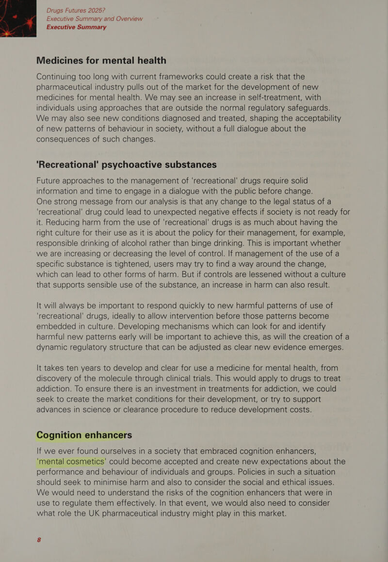 Executive Summary and Overview Executive Summary  Medicines for mental health Continuing too long with current frameworks could create a risk that the pharmaceutical industry pulls out of the market for the development of new medicines for mental health. We may see an increase in self-treatment, with individuals using approaches that are outside the normal regulatory safeguards. We may also see new conditions diagnosed and treated, shaping the acceptability of new patterns of behaviour in society, without a full dialogue about the consequences of such changes. ‘Recreational’ psychoactive substances Future approaches to the management of ‘recreational’ drugs require solid information and time to engage in a dialogue with the public before change. One strong message from our analysis is that any change to the legal status of a ‘recreational’ drug could lead to unexpected negative effects if society is not ready for it. Reducing harm from the use of ‘recreational’ drugs is as much about having the right culture for their use as It is about the policy for their management, for example, responsible drinking of alcohol rather than binge drinking. This is important whether we are increasing or decreasing the level of control. If management of the use of a specific substance Is tightened, users may try to find a way around the change, which can lead to other forms of harm. But if controls are lessened without a culture that Supports sensible use of the substance, an increase in harm can also result. It will always be important to respond quickly to new harmful patterns of use of ‘recreational’ drugs, ideally to allow intervention before those patterns become embedded in culture. Developing mechanisms which can look for and identify harmful new patterns early will be important to achieve this, as will the creation of a dynamic regulatory structure that can be adjusted as clear new evidence emerges. It takes ten years to develop and clear for use a medicine for mental health, from discovery of the molecule through clinical trials. This would apply to drugs to treat addiction. To ensure there is an investment in treatments for addiction, we could seek to create the market conditions for their development, or try to support advances in science or clearance procedure to reduce development costs. Cognition enhancers If we ever found ourselves in a society that embraced cognition enhancers, ‘mental cosmetics’ could become accepted and create new expectations about the performance and behaviour of individuals and groups. Policies in such a situation should seek to minimise harm and also to consider the social and ethical issues. We would need to understand the risks of the cognition enhancers that were in use to regulate them effectively. In that event, we would also need to consider what role the UK pharmaceutical industry might play in this market.