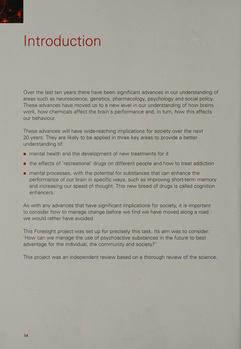  Introduction Over the last ten years there have been significant advances in our understanding of areas such as neuroscience, genetics, pharmacology, psychology and social policy. These advances have moved us to a new level in our understanding of how brains work, how chemicals affect the brain's performance and, in turn, how this affects our behaviour. These advances will have wide-reaching implications for society over the next 20 years. They are likely to be applied in three key areas to provide a better understanding of: = mental health and the development of new treatments for it m the effects of ‘recreational’ drugs on different people and how to treat addiction = mental processes, with the potential for substances that can enhance the performance of our brain in specific ways, Such as improving short-term memory and increasing our speed of thought. This new breed of drugs Is called cognition enhancers. As with any advances that have significant implications for society, it is important to consider how to manage change before we find we have moved along a road we would rather have avoided. This Foresight project was set up for precisely this task. Its aim was to consider: ‘How can we manage the use of psychoactive substances in the future to best advantage for the individual, the community and society?’ This project was an independent review based on a thorough review of the science.