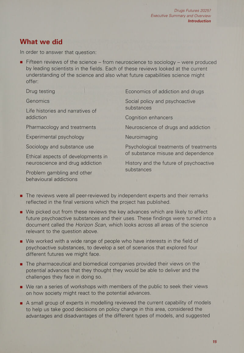 Executive Summary and Overview Introduction What we did In order to answer that question: m Fifteen reviews of the science — from neuroscience to sociology — were produced by leading scientists in the fields. Each of these reviews looked at the current understanding of the science and also what future capabilities science might offer: Drug testing Economics of addiction and drugs Genomics Social policy and psychoactive Life histories and narratives of Hise Uist: addiction Cognition enhancers Pharmacology and treatments Neuroscience of drugs and addiction Experimental psychology Neuroimaging Sociology and substance use Psychological treatments of treatments : f nce mi n nden Ethical aspects of developments in of substance misuse and dependence neuroscience and drug addiction History and the future of psychoactive Problem gambling and other BASS RIGS behavioural addictions m The reviews were all peer-reviewed by independent experts and their remarks reflected in the final versions which the project has published. = We picked out from these reviews the key advances which are likely to affect future psychoactive substances and their uses. These findings were turned into a document called the Horizon Scan, which looks across all areas of the science relevant to the question above. mw We worked with a wide range of people who have interests in the field of psychoactive substances, to develop a set of scenarios that explored four different futures we might face. m The pharmaceutical and biomedical companies provided their views on the potential advances that they thought they would be able to deliver and the challenges they face in doing so. m We ran a series of workshops with members of the public to seek their views on how society might react to the potential advances. = A small group of experts in modelling reviewed the current capability of models to help us take good decisions on policy change in this area, considered the advantages and disadvantages of the different types of models, and suggested if