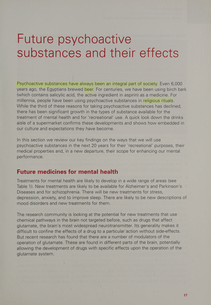 Future psychoactive Substances and their effects Psychoactive substances have always been an integral part of society. Even 6,000 years ago, the Egyptians brewed beer. For centuries, we have been using birch bark (which contains salicylic acid, the active ingredient in aspirin) as a medicine. For millennia, people have been using psychoactive substances in religious rituals. While the third of these reasons for taking psychoactive substances has declined, there has been significant growth in the types of substance available for the treatment of mental health and for ‘recreational’ use. A quick look down the drinks aisle of a Supermarket confirms these developments and shows how embedded in our culture and expectations they have become. In this section we review our key findings on the ways that we will use psychoactive substances in the next 20 years for their ‘recreational’ purposes, their medical properties and, in a new departure, their scope for enhancing our mental performance. Future medicines for mental health Treatments for mental health are likely to develop in a wide range of areas (see Table 1). New treatments are likely to be available for Alzheimer's and Parkinson's Diseases and for schizophrenia. There will be new treatments for stress, depression, anxiety, and to improve sleep. There are likely to be new descriptions of mood disorders and new treatments for them. The research community is looking at the potential for new treatments that use chemical pathways in the brain not targeted before, such as drugs that affect glutamate, the brain's most widespread neurotransmitter. Its generality makes it difficult to confine the effects of a drug to a particular action without side-effects. But recent research has found that there are a number of modulators of the operation of glutamate. These are found in different parts of the brain, potentially allowing the development of drugs with specific effects upon the operation of the glutamate system.