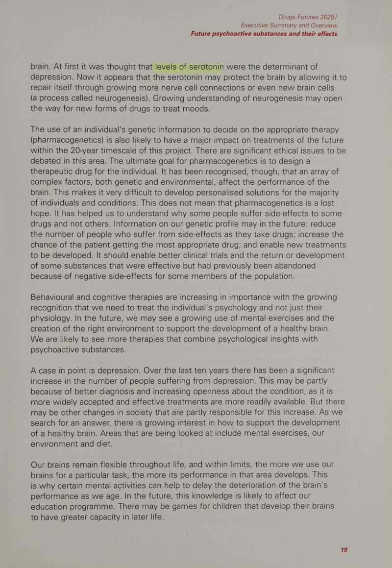 Executive Summary and Overview Future psychoactive substances and their effects brain. At first it was thought that levels of serotonin were the determinant of depression. Now it appears that the serotonin may protect the brain by allowing it to repair itself through growing more nerve cell connections or even new brain cells (a process called neurogenesis). Growing understanding of neurogenesis may open the way for new forms of drugs to treat moods. The use of an individual's genetic information to decide on the appropriate therapy (pharmacogenetics) is also likely to have a major impact on treatments of the future within the 20-year timescale of this project. There are significant ethical issues to be debated in this area. The ultimate goal for pharmacogenetics is to design a therapeutic drug for the individual. It has been recognised, though, that an array of complex factors, both genetic and environmental, affect the performance of the brain. This makes it very difficult to develop personalised solutions for the majority of individuals and conditions. This does not mean that pharmacogenetics is a lost hope. It has helped us to understand why some people suffer side-effects to some drugs and not others. Information on our genetic profile may in the future: reduce the number of people who suffer from side-effects as they take drugs; increase the chance of the patient getting the most appropriate drug; and enable new treatments to be developed. It should enable better clinical trials and the return or development of some substances that were effective but had previously been abandoned because of negative side-effects for some members of the population. Behavioural and cognitive therapies are increasing in importance with the growing recognition that we need to treat the individual's psychology and not just their physiology. In the future, we may see a growing use of mental exercises and the creation of the right environment to support the development of a healthy brain. We are likely to see more therapies that combine psychological insights with psychoactive substances. A case in point is depression. Over the last ten years there has been a significant increase in the number of people suffering from depression. This may be partly because of better diagnosis and increasing openness about the condition, as It is more widely accepted and effective treatments are more readily available. But there may be other changes in society that are partly responsible for this increase. As we search for an answer, there is growing interest in how to support the development of a healthy brain. Areas that are being looked at include mental exercises, our environment and diet. Our brains remain flexible throughout life, and within limits, the more we use our brains for a particular task, the more its performance in that area develops. This is why certain mental activities can help to delay the deterioration of the brain's performance as we age. In the future, this knowledge is likely to affect our education programme. There may be games for children that develop their brains to have greater capacity in later life.