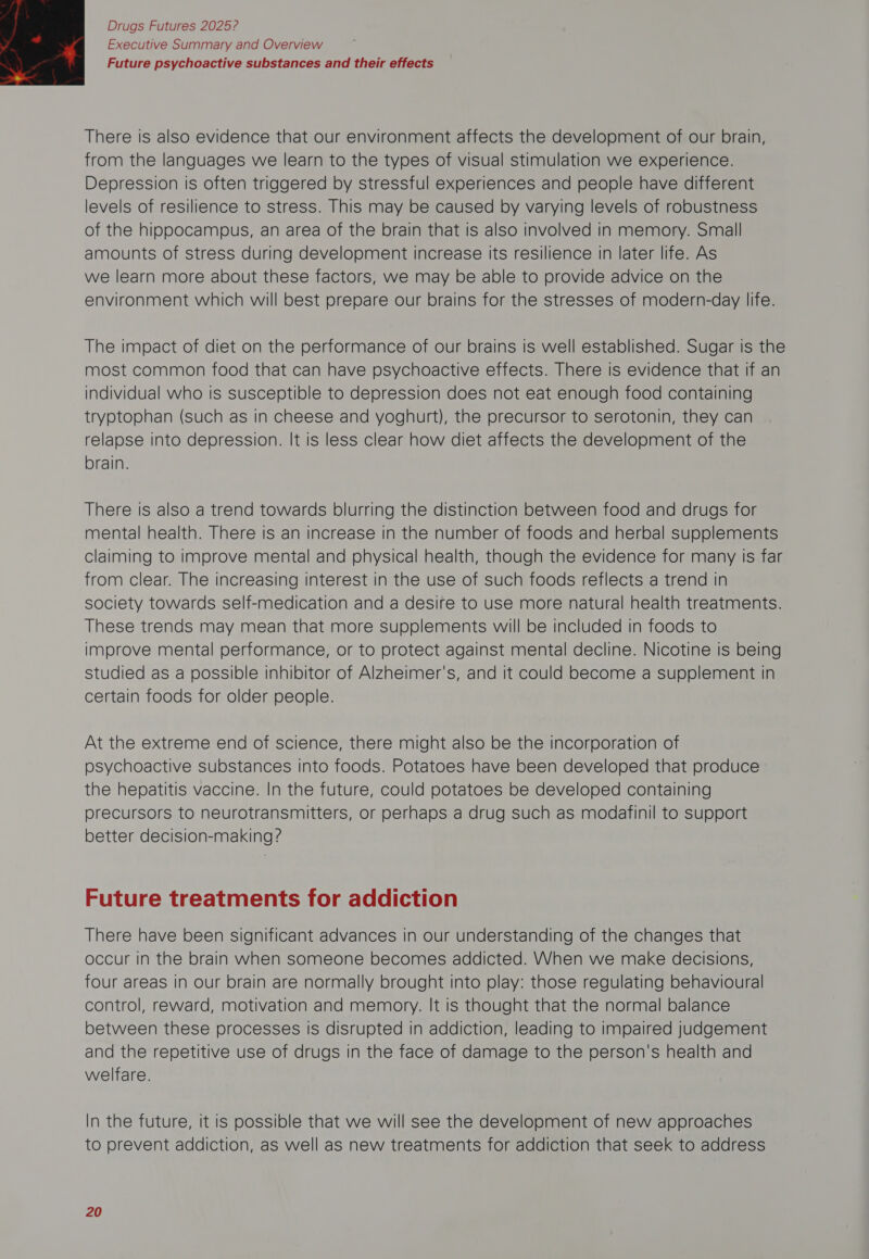 Executive Summary and Overview Future psychoactive substances and their effects  There is also evidence that our environment affects the development of our brain, from the languages we learn to the types of visual stimulation we experience. Depression is often triggered by stressful experiences and people have different levels of resilience to stress. This may be caused by varying levels of robustness of the hippocampus, an area of the brain that is also involved in memory. Small amounts of stress during development increase Its resilience in later life. As we learn more about these factors, we may be able to provide advice on the environment which will best prepare our brains for the stresses of modern-day life. The impact of diet on the performance of our brains is well established. Sugar is the most common food that can have psychoactive effects. There is evidence that if an individual who is susceptible to depression does not eat enough food containing tryptophan (such as in cheese and yoghurt), the precursor to serotonin, they can relapse into depression. It is less clear how diet affects the development of the brain. There is also a trend towards blurring the distinction between food and drugs for mental health. There is an increase in the number of foods and herbal supplements claiming to improve mental and physical health, though the evidence for many is far from clear. The increasing interest in the use of such foods reflects a trend in society towards self-medication and a desire to use more natural health treatments. These trends may mean that more supplements will be included in foods to improve mental performance, or to protect against mental decline. Nicotine is being studied as a possible inhibitor of Alzheimer's, and it could become a supplement in certain foods for older people. At the extreme end of science, there might also be the incorporation of psychoactive substances into foods. Potatoes have been developed that produce the hepatitis vaccine. In the future, could potatoes be developed containing precursors to neurotransmitters, or perhaps a drug such as modafinil to support better decision-making? Future treatments for addiction There have been significant advances in our understanding of the changes that occur in the brain when someone becomes addicted. When we make decisions, four areas in our brain are normally brought into play: those regulating behavioural control, reward, motivation and memory. It is thought that the normal balance between these processes Is disrupted in addiction, leading to impaired judgement and the repetitive use of drugs in the face of damage to the person's health and welfare. In the future, it is possible that we will see the development of new approaches to prevent addiction, as well as new treatments for addiction that seek to address