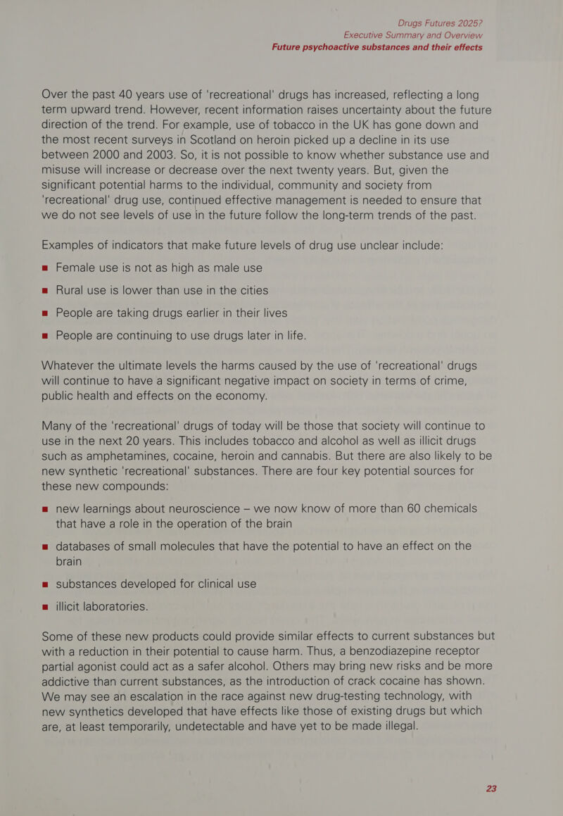 Executive Summary and Overview Future psychoactive substances and their effects Over the past 40 years use of ‘recreational’ drugs has increased, reflecting a long term upward trend. However, recent information raises uncertainty about the future direction of the trend. For example, use of tobacco in the UK has gone down and the most recent surveys in Scotland on heroin picked up a decline in its use between 2000 and 2003. So, it is not possible to know whether substance use and misuse will increase or decrease over the next twenty years. But, given the Significant potential harms to the individual, community and society from ‘recreational’ drug use, continued effective management is needed to ensure that we do not see levels of use in the future follow the long-term trends of the past. Examples of indicators that make future levels of drug use unclear include: m Female use is not as high as male use = Rural use is lower than use in the cities m People are taking drugs earlier in their lives =m People are continuing to use drugs later in life. Whatever the ultimate levels the harms caused by the use of ‘recreational’ drugs will continue to have a significant negative impact on society in terms of crime, public health and effects on the economy. Many of the ‘recreational’ drugs of today will be those that society will continue to use in the next 20 years. This includes tobacco and alcohol as well as illicit drugs such as amphetamines, cocaine, heroin and cannabis. But there are also likely to be new synthetic ‘recreational’ substances. There are four key potential sources for these new compounds: = new learnings about neuroscience — we now know of more than 60 chemicals that have a role in the operation of the brain = databases of small molecules that have the potential to have an effect on the brain m™ substances developed for clinical use m illicit laboratories. Some of these new products could provide similar effects to current substances but with a reduction in their potential to cause harm. Thus, a benzodiazepine receptor partial agonist could act as a safer alcohol. Others may bring new risks and be more addictive than current substances, as the introduction of crack cocaine has shown. We may see an escalation in the race against new drug-testing technology, with new synthetics developed that have effects like those of existing drugs but which are, at least temporarily, undetectable and have yet to be made illegal.