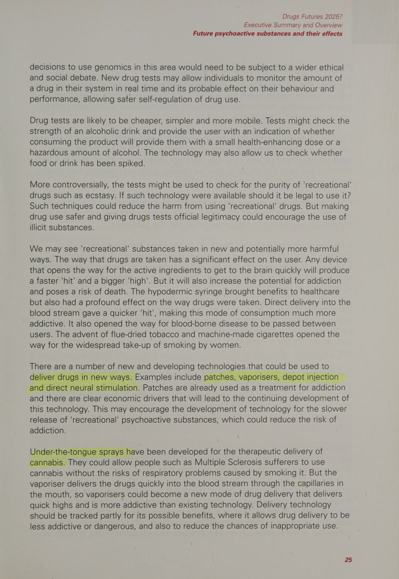 Executive Summary and Overview Future psychoactive substances and their effects decisions to use genomics in this area would need to be subject to a wider ethical and social debate. New drug tests may allow individuals to monitor the amount of a drug in their system in real time and its probable effect on their behaviour and performance, allowing safer self-regulation of drug use. Drug tests are likely to be cheaper, simpler and more mobile. Tests might check the strength of an alcoholic drink and provide the user with an indication of whether consuming the product will provide them with a small health-enhancing dose or a hazardous amount of alcohol. The technology may also allow us to check whether food or drink has been spiked. More controversially, the tests might be used to check for the purity of ‘recreational’ drugs such as ecstasy. If such technology were available should it be legal to use it? Such techniques could reduce the harm from using ‘recreational’ drugs. But making drug use safer and giving drugs tests official legitimacy could encourage the use of illicit substances. We may see ‘recreational’ substances taken in new and potentially more harmful ways. The way that drugs are taken has a significant effect on the user. Any device that opens the way for the active ingredients to get to the brain quickly will produce a faster ‘hit’ and a bigger ‘high’. But it will also increase the potential for addiction and poses a risk of death. The hypodermic syringe brought benefits to healthcare but also had a profound effect on the way drugs were taken. Direct delivery into the blood stream gave a quicker ‘hit’, making this mode of consumption much more addictive. It also opened the way for blood-borne disease to be passed between users. The advent of flue-dried tobacco and machine-made cigarettes opened the way for the widespread take-up of smoking by women. There are a number of new and developing technologies. that could be used to eliver | drugs in in 1 new ways. Examples include patches, vaporisers, depot injection. and direct neural | stimulation. Patches are already used as a treatment for addiction and there are clear economic drivers that will lead to the continuing development of this technology. This may encourage the development of technology for the slower release of ‘recreational’ psychoactive substances, which could reduce the risk of addiction.  Under-the-tongue sprays have been developed for the therapeutic delivery of cannabis. They could allow people such as Multiple Sclerosis sufferers to use cannabis without the risks of respiratory problems caused by smoking it. But the vaporiser delivers the drugs quickly into the blood stream through the capillaries in the mouth, so vaporisers could become a new mode of drug delivery that delivers quick highs and is more addictive than existing technology. Delivery technology should be tracked partly for its possible benefits, where it allows drug delivery to be less addictive or dangerous, and also to reduce the chances of inappropriate use.