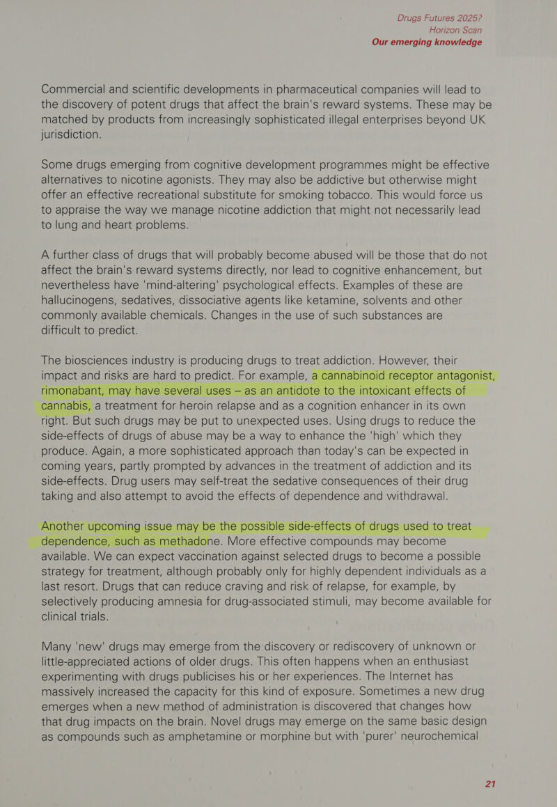 Horizon Scan Our emerging knowledge Commercial and scientific developments in pharmaceutical companies will lead to the discovery of potent drugs that affect the brain's reward systems. These may be matched by products from increasingly sophisticated illegal enterprises beyond UK jurisdiction. Some drugs emerging from cognitive development programmes might be effective alternatives to nicotine agonists. They may also be addictive but otherwise might offer an effective recreational substitute for smoking tobacco. This would force us to appraise the way we manage nicotine addiction that might not necessarily lead to lung and heart problems. A further class of drugs that will probably become abused will be those that do not affect the brain's reward systems directly, nor lead to cognitive enhancement, but nevertheless have ‘mind-altering’ psychological effects. Examples of these are hallucinogens, sedatives, dissociative agents like ketamine, solvents and other commonly available chemicals. Changes in the use of such substances are difficult to predict. The biosciences industry is producing drugs to treat SEE, MENT, their     ses S   ral uses — as anan right. But such drugs may be put to unexpected uses. Using drugs to reduce the side-effects of drugs of abuse may be a way to enhance the ‘high’ which they produce. Again, a more sophisticated approach than today's can be expected In coming years, partly prompted by advances in the treatment of addiction and its side-effects. Drug users may self-treat the sedative consequences of their drug taking and also attempt to avoid the effects of dependence and withdrawal. Blabie He can Se econ against selected drugs to become a possible strategy for treatment, although probably only for highly dependent individuals as a last resort. Drugs that can reduce craving and risk of relapse, for example, by selectively producing amnesia for drug-associated stimuli, may become available for clinical trials.  Many 'new' drugs may emerge from the discovery or rediscovery of unknown or little-appreciated actions of older drugs. This often happens when an enthusiast experimenting with drugs publicises his or her experiences. The Internet has massively increased the capacity for this kind of exposure. Sometimes a new drug emerges when a new method of administration is discovered that changes how that drug impacts on the brain. Novel drugs may emerge on the same basic design as Compounds such as amphetamine or morphine but with ‘purer’ neurochemical 