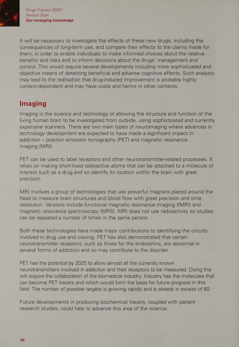 Horizon Scan Our emerging knowledge  It will be necessary to investigate the effects of these new drugs, including the consequences of long-term use, and compare their effects to the claims made for them, in order to enable individuals to make informed choices about the relative benefits and risks and to inform decisions about the drugs' management and control. This would require several developments including more sophisticated and objective means of detecting beneficial and adverse cognitive effects. Such analysis may lead to the realisation that drug-induced improvement is probably highly context-dependent and may have costs and harms in other contexts. Imaging Imaging is the science and technology of allowing the structure and function of the living human brain to be investigated from outside, using sophisticated and currently expensive scanners. There are two main types of neuroimaging where advances in technology development are expected to have made a significant impact in addiction — position emission tomography (PET) and magnetic resonance imaging (MRI). PET can be used to label receptors and other neurotransmitter-related processes. It relies on making short-lived radioactive atoms that can be attached to a molecule of interest such as a drug and so identify its location within the brain with great precision. MRI involves a group of technologies that use powerful magnets placed around the head to measure brain structures and blood flow with great precision and time resolution. Versions include functional magnetic resonance Imaging (fMRI) and magnetic resonance spectroscopy (MRS). MRI does not use radioactivity so studies can be repeated a number of times in the same person. Both these technologies have made major contributions to identifying the circuits involved in drug use and craving. PET has also demonstrated that certain neurotransmitter receptors, such as those for the endorphins, are abnormal in several forms of addiction and so may contribute to the disorder. PET has the potentia! by 2025 to allow almost all the currently known neurotransmitters involved in addiction and their receptors to be measured. Doing this will require the collaboration of the biomedical industry. Industry has the molecules that can become PET tracers and which would form the basis for future progress in this field. The number of possible targets is growing rapidly and is already in excess of 60. Future developments in producing biochemical tracers, coupled with patient research studies, could help to advance this area of the science.