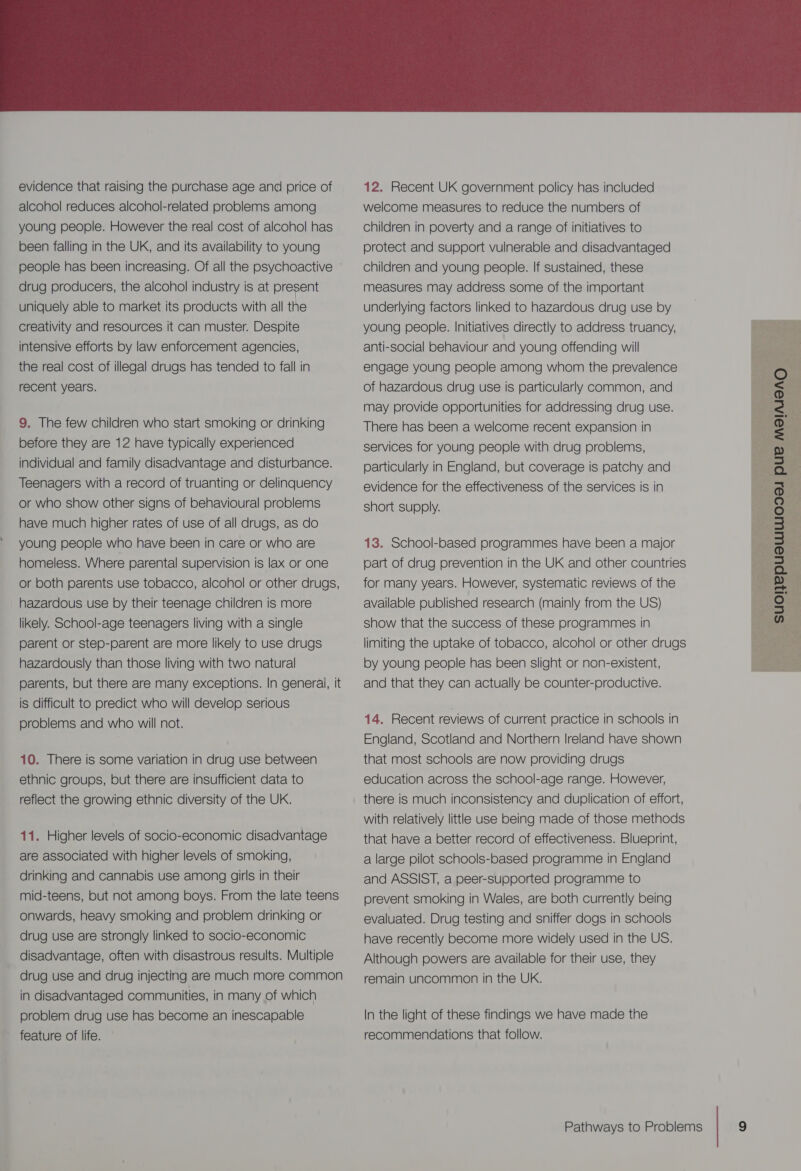  evidence that raising the purchase age and price of alcohol reduces alcohol-related problems among young people. However the real cost of alcohol has been falling in the UK, and its availability to young people has been increasing. Of all the psychoactive drug producers, the alcohol industry is at present uniquely able to market its products with all the creativity and resources it can muster. Despite intensive efforts by law enforcement agencies, the real cost of illegal drugs has tended to fall in recent years. 9. The few children who start smoking or drinking before they are 12 have typically experienced individual and family disadvantage and disturbance. Teenagers with a record of truanting or delinquency or who show other signs of behavioural problems have much higher rates of use of all drugs, as do young people who have been in care or who are homeless. Where parental supervision is lax or one or both parents use tobacco, alcohol or other drugs, hazardous use by their teenage children is more likely. School-age teenagers living with a single parent or step-parent are more likely to use drugs hazardously than those living with two natural parents, but there are many exceptions. In generai, it is difficult to predict who will develop serious problems and who will not. 10. There is some variation in drug use between ethnic groups, but there are insufficient data to reflect the growing ethnic diversity of the UK. 11. Higher levels of socio-economic disadvantage are associated with higher levels of smoking, drinking and cannabis use among girls in their mid-teens, but not among boys. From the late teens onwards, heavy smoking and problem drinking or drug use are strongly linked to socio-economic disadvantage, often with disastrous results. Multiple drug use and drug injecting are much more common in disadvantaged communities, in many of which problem drug use has become an inescapable feature of life. 12. Recent UK government policy has included welcome measures to reduce the numbers of children in poverty and a range of initiatives to protect and support vulnerable and disadvantaged children and young people. If sustained, these measures may address some of the important underlying factors linked to hazardous drug use by young people. Initiatives directly to address truancy, anti-social behaviour and young offending will engage young people among whom the prevalence of hazardous drug use is particularly common, and may provide opportunities for addressing drug use. There has been a welcome recent expansion in services for young people with drug problems, particularly in England, but coverage is patchy and evidence for the effectiveness of the services is in short supply. 13. School-based programmes have been a major part of drug prevention in the UK and other countries for many years. However, systematic reviews of the available published research (mainly from the US) show that the success of these programmes in limiting the uptake of tobacco, alcohol or other drugs by young people has been slight or non-existent, and that they can actually be counter-productive.  | SUONEPUBLULIODAI PUE MEINIOAQ 14. Recent reviews of current practice in schools in England, Scotland and Northern Ireland have shown that most schools are now providing drugs education across the school-age range. However, there is much inconsistency and duplication of effort, with relatively little use being made of those methods that have a better record of effectiveness. Blueprint, a large pilot schools-based programme in England and ASSIST, a peer-supported programme to prevent smoking in Wales, are both currently being evaluated. Drug testing and sniffer dogs in schools have recently become more widely used in the US. Although powers are available for their use, they remain uncommon in the UK. In the light of these findings we have made the recommendations that follow.