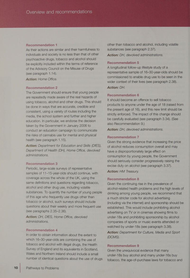 As their actions are similar and their harmfulness to psychoactive drugs, tobacco and alcohol should be explicitly included within the terms of reference of the Advisory Council on the Misuse of Drugs Action: Home Office. The Government should ensure that young people are repeatedly made aware of the real hazards of be done in ways that are accurate, credible and consistent, using a variety of routes including the media, the school system and further and higher education. In particular, we endorse the decision taken by the Government in January 2006 to conduct an education campaign to communicate the risks of cannabis use for mental and physical Action: Department for Education and Skills (DfES), Department of Health (DH), Home Office, devolved Recommendation 3 Periodic, large-scale surveys of representative samples of 11-15-year-olds should continue, with coverage across the whole of the UK, using the same definitions and questions regarding tobacco, alcohol and other drug use, including volatile substances. To quantify the number of young people of this age who frequently use drugs other than tobacco or alcohol, such surveys should include questions about their weekly and more frequent use (see paragraphs 2.35-2.36). Action: DH, DfES, Home Office, devolved administrations. In order to obtain information about the extent to which 16-30-year-olds are combining the use of tobacco and alcohol with illegal drugs, the Health Survey of England and its equivalents in Scotland, Wales and Northern Ireland should include a small number of identical questions about the use of drugs  substances (see paragraph 2.37). A longitudinal follow-up lifestyle study of a representative sample of 16-30-year-olds should be commissioned to enable drug use to be seen in the wider context of their lives (see paragraph 2.38). It should become an offence to sell tobacco products to anyone under the age of 18 (raised from the present age of 16), and this new limit should be strictly enforced. The impact of this change should be carefully evaluated (see paragraph 3.34). (See also Recommendation 9.) Given the strong evidence that increasing the price of alcohol reduces consumption overall and may have a disproportionately large effect on consumption by young people, the Government should seriously consider progressively raising the excise duty on alcohol (see paragraph 3.37). Action: HM Treasury. Given the continuing rise in the prevalence of alcohol-related health problems and the high levels of drinking among young people, we recommend that a much stricter code for alcohol advertising (including via the internet) and sponsorship should be established. This would include prohibiting alcohol advertising on TV or in cinemas showing films to under-18s and prohibiting sponsorship by alcohol companies of sports or music events attended or watched by under-18s (See paragraph 3.38). Action: Department for Culture, Media and Sport (DCMS). Given the unequivocal evidence that many under-18s buy alcohol and many under-16s buy tobacco, the age-of-purchase laws for tobacco and i -