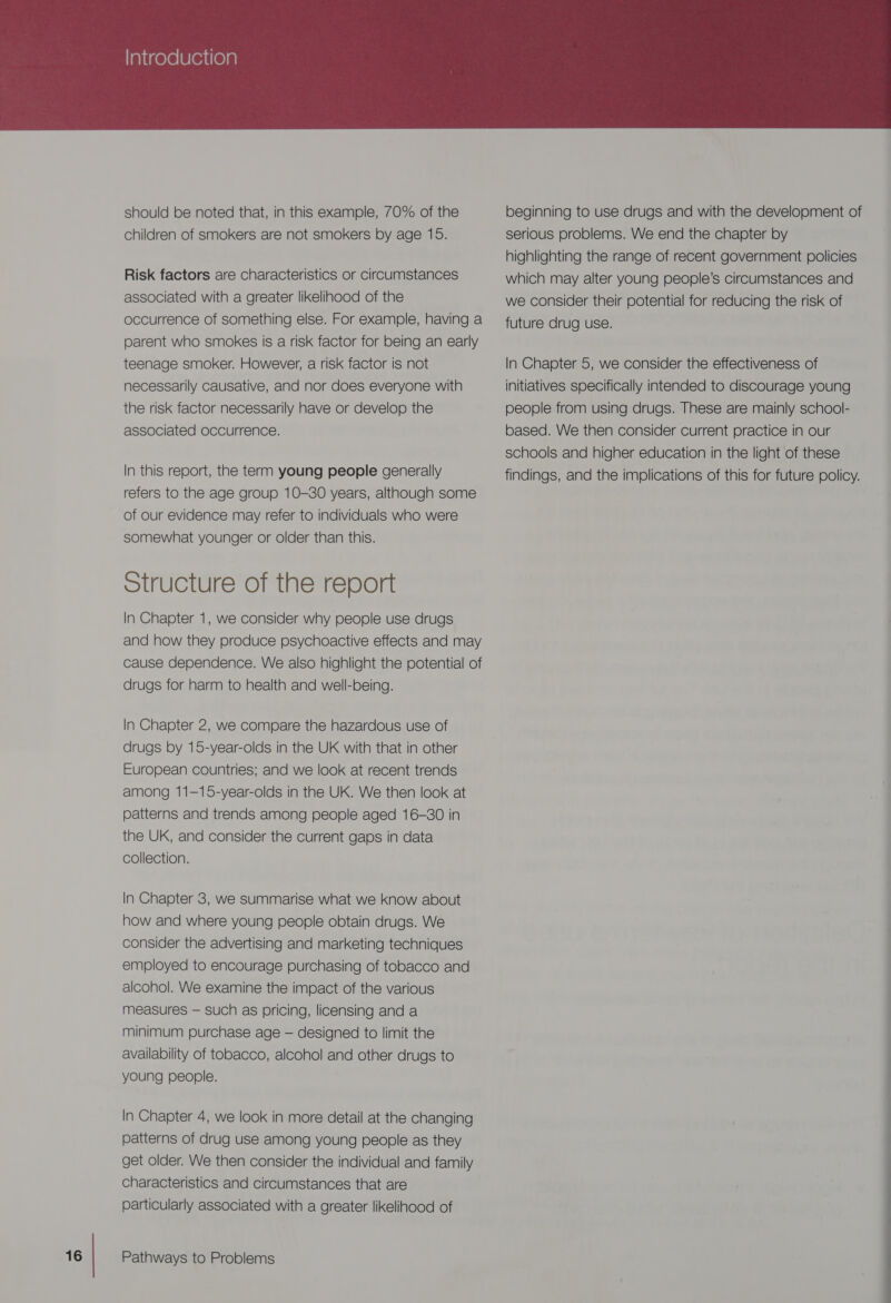 should be noted that, in this example, 70% of the children of smokers are not smokers by age 15. Risk factors are characteristics or circumstances associated with a greater likelinood of the occurrence of something else. For example, having a parent who smokes is a risk factor for being an early teenage smoker. However, a risk factor is not necessarily causative, and nor does everyone with the risk factor necessarily have or develop the associated occurrence. In this report, the term young people generally refers to the age group 10-30 years, although some of our evidence may refer to individuals who were somewhat younger or older than this. Structure of the report In Chapter 1, we consider why people use drugs and how they produce psychoactive effects and may cause dependence. We also highlight the potential of drugs for harm to health and well-being. In Chapter 2, we compare the hazardous use of drugs by 15-year-olds in the UK with that in other European countries; and we look at recent trends among 11—15-year-olds in the UK. We then look at patterns and trends among people aged 16-30 in the UK, and consider the current gaps in data collection. In Chapter 3, we summarise what we know about how and where young people obtain drugs. We consider the advertising and marketing techniques employed to encourage purchasing of tobacco and alcohol. We examine the impact of the various measures — such as pricing, licensing and a minimum purchase age — designed to limit the availability of tobacco, alcohol and other drugs to young people. In Chapter 4, we look in more detail at the changing patterns of drug use among young people as they get older. We then consider the individual and family characteristics and circumstances that are particularly associated with a greater likelihood of beginning to use drugs and with the development of serious problems. We end the chapter by highlighting the range of recent government policies which may alter young people’s circumstances and we consider their potential for reducing the risk of future drug use. In Chapter 5, we consider the effectiveness of initiatives specifically intended to discourage young people from using drugs. These are mainly school- based. We then consider current practice in our schools and higher education in the light of these findings, and the implications of this for future policy.