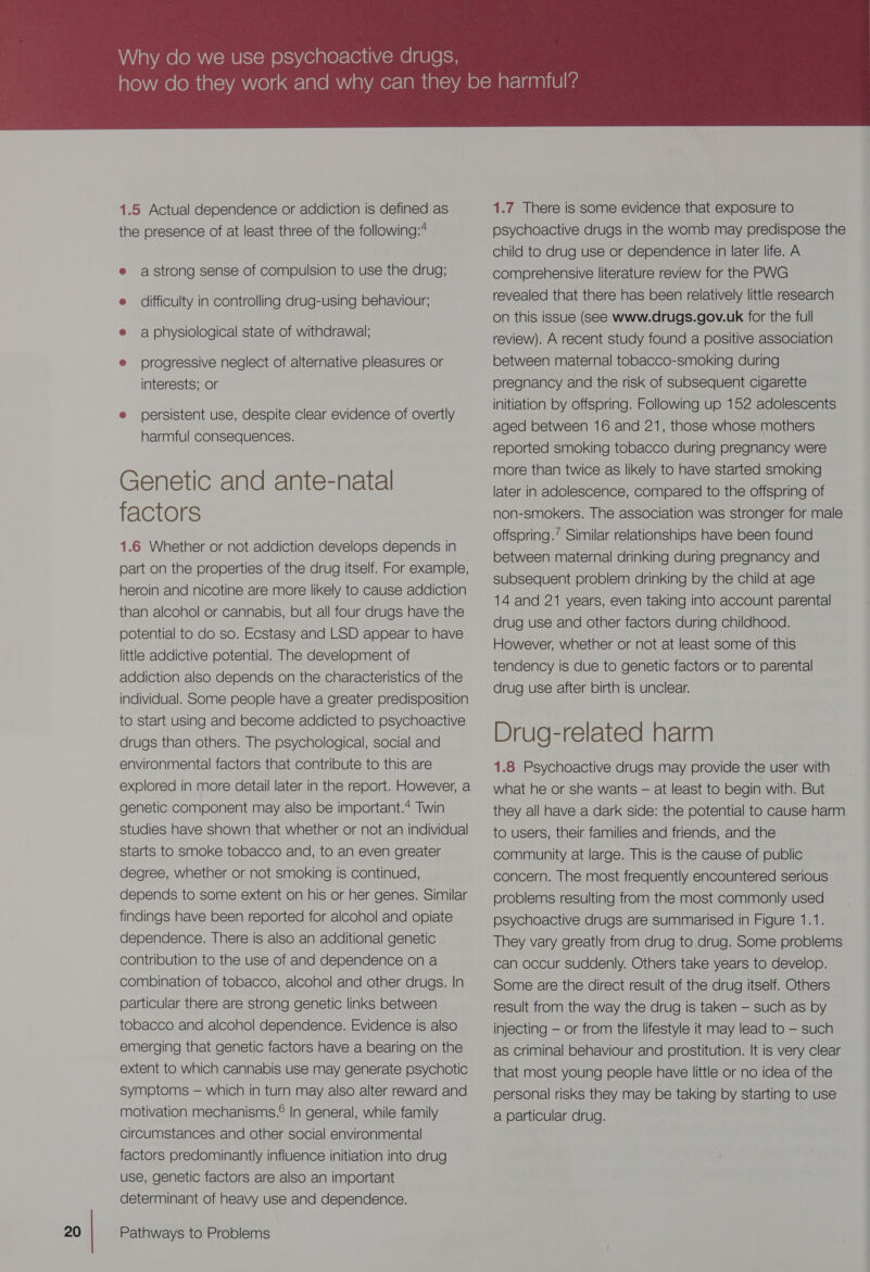 Via Nake (OM N= MU Isom O's) 16 810 )=\e11\.- me [AU le lo 1.5 Actual dependence or addiction is defined as the presence of at least three of the following:4 e astrong sense of compulsion to use the drug; e difficulty in controlling drug-using behaviour; e aphysiological state of withdrawal; ® progressive neglect of alternative pleasures or interests; or e persistent use, despite clear evidence of overtly harmful consequences. Genetic and ante-natal factors 1.6 Whether or not addiction develops depends in part on the properties of the drug itself. For example, heroin and nicotine are more likely to cause addiction than alcohol or cannabis, but all four drugs have the potential to do so. Ecstasy and LSD appear to have little addictive potential. The development of addiction also depends on the characteristics of the individual. Some people have a greater predisposition to start using and become addicted to psychoactive drugs than others. The psychological, social and environmental factors that contribute to this are explored in more detail later in the report. However, a genetic component may also be important.* Twin studies have shown that whether or not an individual starts to smoke tobacco and, to an even greater degree, whether or not smoking is continued, depends to some extent on his or her genes. Similar findings have been reported for alcohol and opiate dependence. There is also an additional genetic contribution to the use of and dependence on a combination of tobacco, alcohol and other drugs. |n particular there are strong genetic links between tobacco and alcohol dependence. Evidence is also emerging that genetic factors have a bearing on the extent to which cannabis use may generate psychotic symptoms — which in turn may also alter reward and motivation mechanisms.® In general, while family circumstances and other social environmental factors predominantly influence initiation into drug use, genetic factors are also an important determinant of heavy use and dependence.  1.7 There is some evidence that exposure to psychoactive drugs in the womb may predispose the child to drug use or dependence in later life. A comprehensive literature review for the PWG revealed that there has been relatively little research on this issue (See www.drugs.gov.uk for the full review). A recent study found a positive association between maternal tobacco-smoking during pregnancy and the risk of subsequent cigarette initiation by offspring. Following up 152 adolescents aged between 16 and 21, those whose mothers reported smoking tobacco during pregnancy were more than twice as likely to have started smoking later in adolescence, compared to the offspring of non-smokers. The association was stronger for male offspring.’ Similar relationships have been found between maternal drinking during pregnancy and subsequent problem drinking by the child at age 14 and 21 years, even taking into account parental drug use and other factors during childhood. However, whether or not at least some of this tendency is due to genetic factors or to parental drug use after birth is unclear. Drug-related harm 1.8 Psychoactive drugs may provide the user with what he or she wants — at least to begin with. But they all have a dark side: the potential to cause harm to users, their families and friends, and the community at large. This is the cause of public concern. The most frequently encountered serious problems resulting from the most commonly used psychoactive drugs are Summarised in Figure 1.1. They vary greatly from drug to drug. Some problems can occur suddenly. Others take years to develop. Some are the direct result of the drug itself. Others result from the way the drug is taken — such as by injecting — or from the lifestyle it may lead to — such as Criminal behaviour and prostitution. It is very clear that most young people have little or no idea of the personal risks they may be taking by starting to use a particular drug.