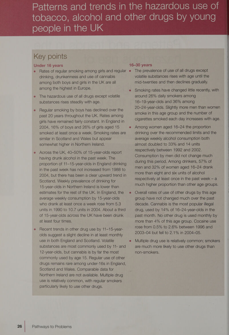 drinking, drunkenness and use of cannabis among both boys and girls in the UK are all The hazardous use of all drugs except volatile substances rises steadily with age. Regular smoking by boys has declined over the past 20 years throughout the UK. Rates among girls have remained fairly constant. In England in 2004, 16% of boys and 26% of girls aged 15 smoked at least once a week. Smoking rates are similar in Scotland and Wales but appear somewhat higher in Northern Ireland. Across the UK, 40-50% of 15-year-olds report having drunk alcohol in the past week. The proportion of 11-15-year-olds in England drinking in the past week has not increased from 1988 to 2004, but there has been a clear upward trend in Scotland. Weekly prevalence of drinking for 15-year-olds in Northern Ireland is lower than estimates for the rest of the UK. In England, the average weekly consumption by 15-year-olds who drank at least once a week rose from 5.3 units in 1990 to 10.7 units in 2004. About a third of 15-year-olds across the UK have been drunk at least four times. Recent trends in other drug use by 11-15-year- olds suggest a slight decline in at least monthly use in both England and Scotland. Volatile substances are most commonly used by 11- and 12-year-olds, but cannabis is by far the most commonly used by age 15. Regular use of other drugs remains rare among under-16s in England, Scotland and Wales. Comparable data for Northern Ireland are not available. Multiple drug use is relatively common, with regular smokers particularly likely to use other drugs. volatile substances rises with age until the mid-twenties and then declines gradually. Smoking rates have changed little recently, with around 26% daily smokers among 16-19-year-olds and 36% among 20-24-year-olds. Slightly more men than women smoke in this age group and the number of cigarettes smoked each day increases with age. Among women aged 16-24 the proportion drinking over the recommended limits and the average weekly alcohol consumption both almost doubled to 33% and 14 units respectively between 1992 and 2002. Consumption by men did not change much during this period. Among drinkers, 57% of men and 32% of women aged 16-24 drank more than eight and six units of alcohol respectively at least once in the past week — a much higher proportion than other age groups. Overall rates of use of other drugs by this age group have not changed much over the past decade. Cannabis is the most popular illegal drug, used by 14% of 16-24-year-olds in the past month. No other drug is used monthly by more than 4% of this age group. Cocaine use rose from 0.5% to 2.6% between 1996 and 2003-04 but fell to 2.1% in 2004-05. are much more likely to use other drugs than non-smokers. 