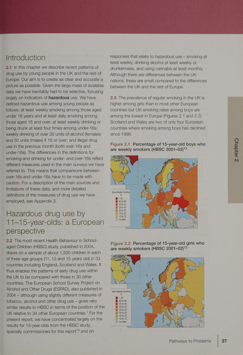  2.1 In this chapter we describe recent patterns of drug use by young people in the UK and the rest of Europe. Our aim is to create as clear and accurate a picture as possible. Given the large mass of available data we have inevitably had to be selective, focusing largely on indicators of hazardous use. We have defined hazardous use among young people as follows: at least weekly smoking among those aged under 16 years and at least daily smoking among those aged 16 and over; at least weekly drinking or being drunk at least four times among under-16s; weekly drinking of over 35 units of alcohol (females) and 50 units (males) if 16 or over; and illegal drug use in the previous month (both over-16s and under-16s). The differences in the definitions for smoking and drinking for under- and over-16s reflect different measures used in the main surveys we have referred to. This means that comparisons between over-16s and under-16s have to be made with caution. For a description of the main sources and limitations of these data, and more detailed definitions of the measures of drug use we have employed, see Appendix 3. Hazardous drug use by 11-15-year-olds: a European perspective 2.2 The most recent Health Behaviour in School- aged Children (HBSC) study, published in 2004, draws on a sample of about 1,500 children in each of three age groups (11, 13 and 15 years old) in 33 countries including England, Scotland and Wales. It thus enables the patterns of early drug use within the UK to be compared with those in 30 other countries. The European Schoo! Survey Project on Alcohol and Other Drugs (ESPAD), also published in 2004 — although using slightly different measures of tobacco, alcohol and other drug use — gives very similar results to HBSC in terms of the position of the UK relative to 34 other European countries.’ For the present report, we have concentrated largely on the results for 15-year-olds from the HBSC study, specially commissioned for this report’? and on responses that relate to hazardous use — smoking at least weekly, drinking alcohol at least weekly or drunkenness, and using cannabis at least monthly. Although there are differences between the UK nations, these are small compared to the differences between the UK and the rest of Europe. 2.3 The prevalence of regular smoking in the UK is higher among girls than in most other European countries but UK smoking rates among boys are among the lowest in Europe (Figures 2.1 and 2.2), Scotland and Wales are two of only four European countries where smoking among boys has declined since 1998.               @&gt;45 B 40 to 45 B 30 to 36 B 25 to 30 B 20to 25 B 15to 20 D 10to 16 1 no data Figure 2.2 Percentage of 15-year-old girls who are weekly smokers (HBSC 2001-02)'° &gt; 45 B 40 to 45 Bi 35 to 40 B 30to35 B 25 to 30 B 20to25 B 15 to 20 O 10 to 15 [] no data Seredeyo ee