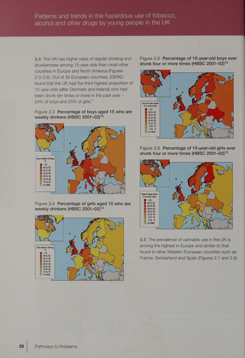 2.4 The UK has higher rates of regular drinking and drunkenness among 15-year-olds than most other countries in Europe and North America (Figures 2.3-2.6). Out of 35 European countries, ESPAD found that the UK had the third highest proportion of 15-year-olds (after Denmark and Ireland) who had been drunk ten times or more in the past year — 24% of boys:and 25% of girls. Figure 2.3 Percentage of boys aged 15 who are q: | . . | a  Eb s Minar 2 ar Boys Weekly Drinking | % @ &gt; 52 BH 46 to 52 I 40 to 46 I 34 to 40 [BH 28 to 34 BD 16 to 22   Figure 2.4 Percentage of girls aged 15 who are   Figure 2.5 Percentage of 15-year-old boys ever drunk four or more times (HBSC 2001-02)!  Boys % been drunk 4 or more times BB 36 to 42 Bi 30 to 36 BH 18 to 24 Bi 12 to 18 O 6to12 Oto 6 1 no data  drunk four or more times (HBSC 2001-02)!   4 or more times B 30 to 36 B 18 to 24 @ 12 to 18 OD 6to 12 ) Oto 6 1 no data  2.5 The prevalence of cannabis use in the UK is among the highest in Europe and similar to that found in other Western European countries such as 