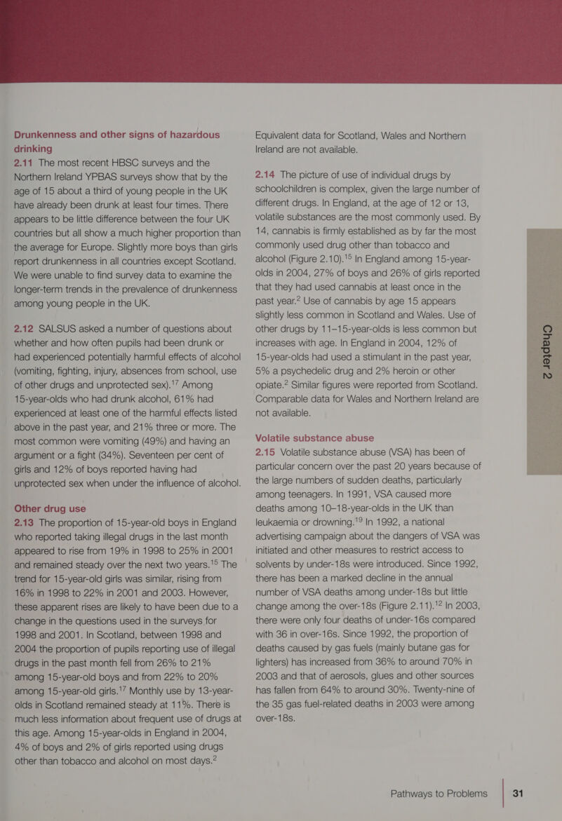  Drunkenness and other signs of hazardous drinking 2.11 The most recent HBSC surveys and the Northern Ireland YPBAS surveys show that by the age of 15 about a third of young people in the UK have already been drunk at least four times. There appears to be little difference between the four UK countries but all show a much higher proportion than the average for Europe. Slightly more boys than girls report drunkenness in all countries except Scotland. We were unable to find survey data to examine the longer-term trends in the prevalence of drunkenness among young people in the UK. 2.12 SALSUS asked a number of questions about whether and how often pupils had been drunk or had experienced potentially harmful effects of alcohol (vomiting, fighting, injury, absences from school, use of other drugs and unprotected sex).'” Among 15-year-olds who had drunk alcohol, 61% had experienced at least one of the harmful effects listed above in the past year, and 21% three or more. The most common were vomiting (49%) and having an argument or a fight (34%). Seventeen per cent of girls and 12% of boys reported having had unprotected sex when under the influence of alcohol. Other drug use 2.13 The proportion of 15-year-old boys in England who reported taking illegal drugs in the last month appeared to rise from 19% in 1998 to 25% in 2001 and remained steady over the next two years.'® The trend for 15-year-old girls was similar, rising from 16% in 1998 to 22% in 2001 and 2003. However, these apparent rises are likely to have been due to a change in the questions used in the surveys for 1998 and 2001. In Scotland, between 1998 and 2004 the proportion of pupils reporting use of illegal drugs in the past month fell from 26% to 21% among 15-year-old boys and from 22% to 20% among 15-year-old girls.’ Monthly use by 13-year- olds in Scotland remained steady at 11%. There is much less information about frequent use of drugs at this age. Among 15-year-olds in England in 2004, 4% of boys and 2% of girls reported using drugs other than tobacco and alcohol on most days.” Equivalent data for Scotland, Wales and Northern lreland are not available. 2.14 The picture of use of individual drugs by schoolchildren is complex, given the large number of different drugs. In England, at the age of 12 or 18, volatile substances are the most commonly used. By 14, cannabis is firmly established as by far the most commonly used drug other than tobacco and alcohol (Figure 2.10).'° In England among 15-year- olds in 2004, 27% of boys and 26% of girls reported that they had used cannabis at least once in the past year.* Use of cannabis by age 15 appears slightly less common in Scotland and Wales. Use of other drugs by 11-—15-year-olds is less common but increases with age. In England in 2004, 12% of 15-year-olds had used a stimulant in the past year, 5% a psychedelic drug and 2% heroin or other opiate.* Similar figures were reported from Scotland. Comparable data for Wales and Northern Ireland are not available. Volatile substance abuse 2.15 Volatile substance abuse (VSA) has been of particular concern over the past 20 years because of the large numbers of sudden deaths, particularly among teenagers. In 1991, VSA caused more deaths among 10-18-year-olds in the UK than leukaemia or drowning.'? In 1992, a national advertising campaign about the dangers of VSA was initiated and other measures to restrict access to solvents by under-18s were introduced. Since 1992, there has been a marked decline in the annual number of VSA deaths among under-18s but little change among the over-18s (Figure 2.11).'* In 2008, there were only four deaths of under-16s compared with 36 in over-16s. Since 1992, the proportion of deaths caused by gas fuels (mainly butane gas for lighters) has increased from 36% to around 70% in 2008 and that of aerosols, glues and other sources has fallen from 64% to around 30%. Twenty-nine of the 35 gas fuel-related deaths in 2003 were among over-18s.