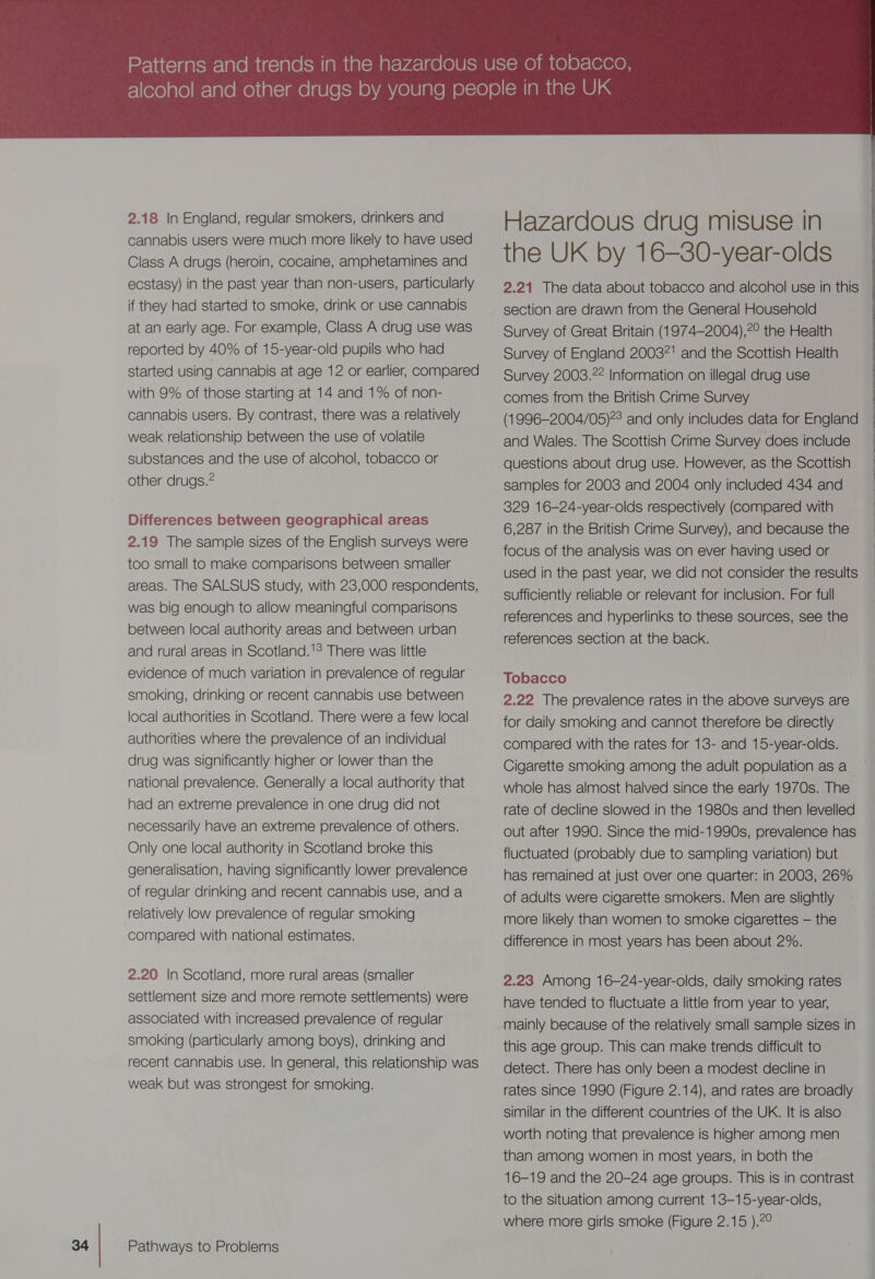  2.18 In England, regular smokers, drinkers and cannabis users were much more likely to have used Class A drugs (heroin, cocaine, amphetamines and ecstasy) in the past year than non-users, particularly if they had started to smoke, drink or use cannabis at an early age. For example, Class A drug use was reported by 40% of 15-year-old pupils who had started using cannabis at age 12 or earlier, compared with 9% of those starting at 14 and 1% of non- cannabis users. By contrast, there was a relatively weak relationship between the use of volatile substances and the use of alcohol, tobacco or other drugs.@ Differences between geographical areas 2.19 The sample sizes of the English surveys were too small to make comparisons between smaller areas. The SALSUS study, with 23,000 respondents, was big enough to allow meaningful comparisons between local authority areas and between urban and rural areas in Scotland.'? There was little evidence of much variation in prevalence of regular smoking, drinking or recent cannabis use between local authorities in Scotland. There were a few local authorities where the prevalence of an individual drug was significantly higher or lower than the national prevalence. Generally a local authority that had an extreme prevalence in one drug did not necessarily have an extreme prevalence of others. Only one local authority in Scotland broke this generalisation, having significantly lower prevalence of regular drinking and recent cannabis use, and a relatively low prevalence of regular smoking compared with national estimates. 2.20 In Scotland, more rural areas (smaller settlement size and more remote settlements) were associated with increased prevalence of regular smoking (particularly among boys), drinking and recent cannabis use. In general, this relationship was weak but was strongest for smoking. Pathways to Problems Hazardous drug misuse in the UK by 16-—30-year-olds 2.21 The data about tobacco and alcohol use in this section are drawn from the General Household Survey of Great Britain (1974-2004),?° the Health Survey of England 20037! and the Scottish Health Survey 2003.22 Information on illegal drug use comes from the British Crime Survey (1996-2004/05)?° and only includes data for England and Wales. The Scottish Crime Survey does include questions about drug use. However, as the Scottish samples for 2003 and 2004 only included 434 and 329 16-24-year-olds respectively (compared with 6,287 in the British Crime Survey), and because the focus of the analysis was on ever having used or used in the past year, we did not consider the results sufficiently reliable or relevant for inclusion. For full references and hyperlinks to these sources, see the references section at the back. Tobacco 2.22 The prevalence rates in the above Surveys are for daily smoking and cannot therefore be directly compared with the rates for 13- and 15-year-olds. Cigarette smoking among the adult population as a whole has almost halved since the early 1970s. The rate of decline slowed in the 1980s and then levelled out after 1990. Since the mid-1990s, prevalence has fluctuated (probably due to sampling variation) but has remained at just over one quarter: in 2003, 26% of adults were cigarette smokers. Men are slightly more likely than women to smoke cigarettes — the difference in most years has been about 2%. 2.23 Among 16-24-year-olds, daily smoking rates have tended to fluctuate a little from year to year, mainly because of the relatively small sample sizes in this age group. This can make trends difficult to detect. There has only been a modest decline in rates since 1990 (Figure 2.14), and rates are broadly similar in the different countries of the UK. It is also worth noting that prevalence is higher among men than among women in most years, in both the 16-19 and the 20-24 age groups. This is in contrast to the situation among current 13-15-year-olds, where more girls smoke (Figure 2.15 ).2°