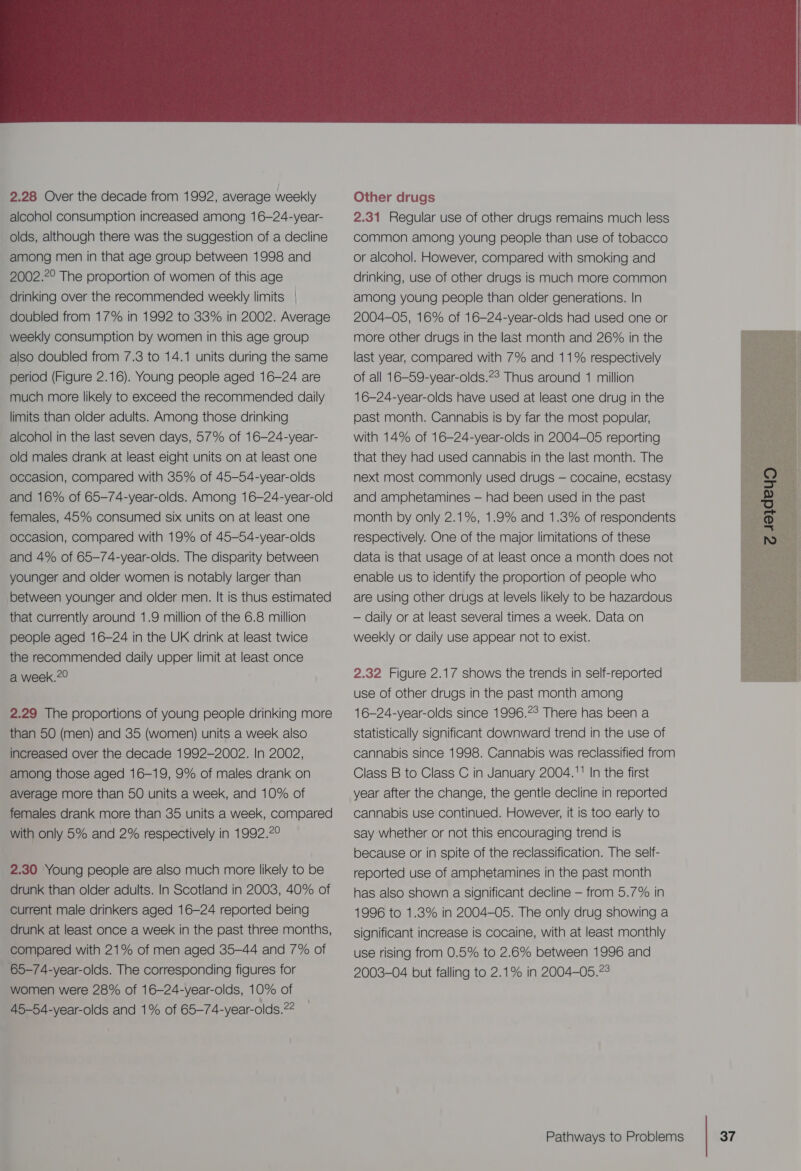  2.28 Over the decade from 1992, average weekly alcohol consumption increased among 16-24-year- olds, although there was the suggestion of a decline among men in that age group between 1998 and 2002.7° The proportion of women of this age drinking over the recommended weekly limits doubled from 17% in 1992 to 33% in 2002. Average weekly consumption by women in this age group also doubled from 7.3 to 14.1 units during the same period (Figure 2.16). Young people aged 16-24 are much more likely to exceed the recommended daily limits than older adults. Among those drinking alcohol in the last seven days, 57% of 16-24-year- old males drank at least eight units on at least one occasion, compared with 35% of 45-54-year-olds and 16% of 65-74-year-olds. Among 16-24-year-old females, 45% consumed six units on at least one occasion, compared with 19% of 45-54-year-olds and 4% of 65-74-year-olds. The disparity between younger and older women is notably larger than between younger and older men. It is thus estimated that currently around 1.9 million of the 6.8 million people aged 16-24 in the UK drink at least twice the recommended daily upper limit at least once a week.7° 2.29 The proportions of young people drinking more than 50 (men) and 35 (women) units a week also increased over the decade 1992-2002. In 2002, among those aged 16-19, 9% of males drank on average more than 50 units a week, and 10% of females drank more than 35 units a week, compared with only 5% and 2% respectively in 1992.2° 2.30 Young people are also much more likely to be drunk than older adults. In Scotland in 2003, 40% of Current male drinkers aged 16-24 reported being drunk at least once a week in the past three months, compared with 21% of men aged 35-44 and 7% of 65-74-year-olds. The corresponding figures for women were 28% of 16—24-year-olds, 10% of 45-54-year-olds and 1% of 65-74-year-olds.22  Other drugs 2.31 Regular use of other drugs remains much less common among young people than use of tobacco or alcohol. However, compared with smoking and drinking, use of other drugs is much more common among young people than older generations. In 2004-05, 16% of 16-24-year-olds had used one or more other drugs in the last month and 26% in the last year, compared with 7% and 11% respectively of all 16-59-year-olds.?° Thus around 1 million 16-24-year-olds have used at least one drug in the past month. Cannabis is by far the most popular, with 14% of 16-24-year-olds in 2004-05 reporting that they had used cannabis in the last month. The next most commonly used drugs — cocaine, ecstasy and amphetamines — had been used in the past month by only 2.1%, 1.9% and 1.3% of respondents respectively. One of the major limitations of these data is that usage of at least once a month does not enable us to identify the proportion of people who are using other drugs at levels likely to be hazardous — daily or at least several times a week. Data on weekly or daily use appear not to exist.  2.32 Figure 2.17 shows the trends in self-reported use of other drugs in the past month among 16-24-year-olds since 1996.°° There has been a statistically significant downward trend in the use of cannabis since 1998. Cannabis was reclassified from Class B to Class C in January 2004.' In the first year after the change, the gentle decline in reported cannabis use continued. However, it is too early to say whether or not this encouraging trend is because or in spite of the reclassification. The self- reported use of amphetamines in the past month has also shown a significant decline — from 5.7% in 1996 to 1.8% in 2004-05. The only drug showing a significant increase is cocaine, with at least monthly use rising from 0.5% to 2.6% between 1996 and 2003-04 but falling to 2.1% in 2004—-05.°°