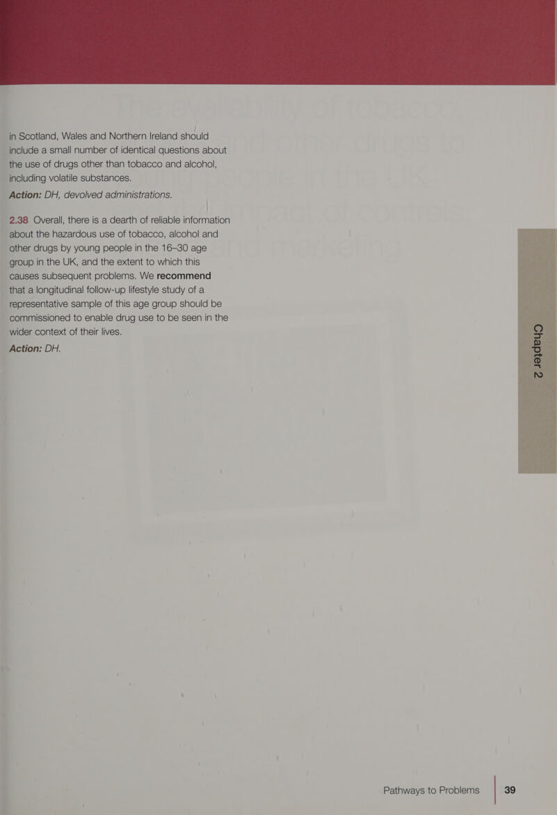 in Scotland, Wales and Northern Ireland should ‘include a small number of identical questions about the use of drugs other than tobacco and alcohol, ‘including volatile substances. ‘Action: DH, devolved administrations. | : 2.38 Overall, there is a dearth of reliable information ~ about the hazardous use of tobacco, alcohol and ~ other drugs by young people in the 16-30 age &gt; group in the UK, and the extent to which this : causes subsequent problems. We recommend ; that a longitudinal follow-up lifestyle study of a _ representative sample of this age group should be i commissioned to enable drug use to be seen in the wider context of their lives. _ Action: DH. , @  AGL om  Pathways to Problems 39  