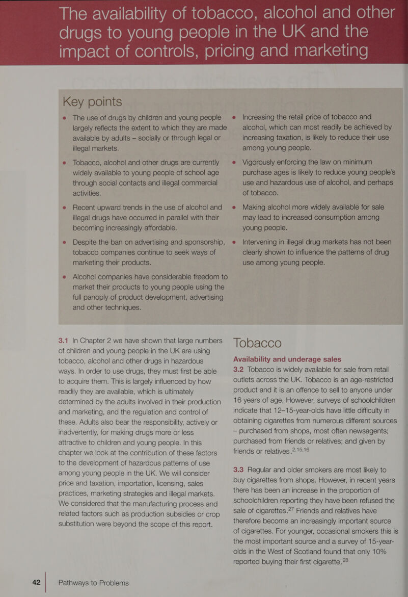 Key points e The use of drugs by children and young people largely reflects the extent to which they are made available by adults — socially or through legal or illegal markets. e Tobacco, alcohol and other drugs are currently widely available to young people of school age through social contacts and illegal commercial activities. e Recent upward trends in the use of alcohol and illegal drugs have occurred in parallel with their becoming increasingly affordable. e Despite the ban on advertising and sponsorship, tobacco companies continue to seek ways of marketing their products. e Alcohol companies have considerable freedom to market their products to young people using the full panoply of product development, advertising and other techniques. 3.1 In Chapter 2 we have shown that large numbers of children and young people in the UK are using tobacco, alcohol and other drugs in hazardous ways. In order to use drugs, they must first be able to acquire them. This is largely influenced by how readily they are available, which is ultimately determined by the adults involved in their production and marketing, and the regulation and control of these. Adults also bear the responsibility, actively or inadvertently, for making drugs more or less attractive to children and young people. In this chapter we look at the contribution of these factors to the development of hazardous patterns of use among young people in the UK. We will consider price and taxation, importation, licensing, sales practices, marketing strategies and illegal markets. We considered that the manufacturing process and related factors such as production subsidies or crop substitution were beyond the scope of this report.  e Increasing the retail price of tobacco and alcohol, which can most readily be achieved by increasing taxation, is likely to reduce their use among young people. e Vigorously enforcing the law on minimum purchase ages is likely to reduce young people’s use and hazardous use of alcohol, and perhaps of tobacco. e Making alcohol more widely available for sale may lead to increased consumption among young people. Intervening in illegal drug markets has not been clearly shown to influence the patterns of drug use among young people. Tobacco Availability and underage sales 3.2 Tobacco is widely available for sale from retail outlets across the UK. Tobacco is an age-restricted product and it is an offence to sell to anyone under 16 years of age. However, surveys of schoolchildren indicate that 12—15-year-olds have little difficulty in obtaining cigarettes from numerous different sources: — purchased from shops, most often newsagents; purchased from friends or relatives; and given by friends or relatives .2:15:16 3.3 Regular and older smokers are most likely to buy cigarettes from shops. However, in recent years there has been an increase in the proportion of schoolchildren reporting they have been refused the sale of cigarettes.?’ Friends and relatives have . therefore become an increasingly important source ' of cigarettes. For younger, occasional smokers this is the most important source and a survey of 15-year- olds in the West of Scotland found that only 10% reported buying their first cigarette .28