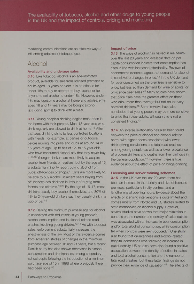 influencing adolescent tobacco use. Alcohol 3.10 Like tobacco, alcohol is an age-restricted product, available for sale from licensed premises to adults aged 18 years or older. It is an offence for under-18s to buy or attempt to buy alcohol or for anyone to sell alcohol to under-18s. However, under- 18s may consume alcohol at home and adolescents aged 16 and 17 years may be bought alcohol (excluding spirits) to drink with a meal. 3.11 Young people’s drinking begins most often in the home with their parents. Most 13-year-olds who drink regularly are allowed to drink at home.'® After that age, drinking shifts to less controlled locations with friends, for example, at parties or outdoors, before moving into pubs and clubs at around 14 or 15 years of age. Up to half of 12- to 15-year-olds who have consumed alcohol say that they never buy it.1°1© Younger drinkers are most likely to acquire alcohol from friends or relatives, but by the age of 15 a substantial minority report buying alcohol from pubs, off-licences or shops.*! Girls are more likely to be able to buy alcohol. In recent years buying from off-licences has declined in favour of buying from friends and relatives.'®?’ By the age of 16-17, most drinkers usually buy alcohol themselves, and 80% of 18- to 24-year-old drinkers say they usually drink in a oub or bar.4? 3.12 Raising the minimum purchase age for alcohol is associated with reductions in young people’s alcohol consumption and in alcohol-related road crashes involving young drivers.*2:44 As with tobacco sales, enforcement substantially increases the effectiveness of the law. Most of this evidence comes from American studies of changes in the minimum purchase age between 18 and 21 years, but a recent Danish study has also shown decreases in alcohol consumption and drunkenness among secondary school pupils following the introduction of a minimum purchase age of 15 in 1998 where previously there had been none.*°  3.13 The price of alcohol has halved in real terms over the last 20 years and available data on per capita consumption indicate that consumption has risen in line with increased affordability. Reviews of econometric evidence agree that demand for alcohol is sensitive to changes in price.44 In the UK demand for beer consumed on the premises is sensitive to orice, but less so than demand for wine or spirits, or off-licence beer sales.*° Many studies have shown that price rises have the greatest effect on those who drink more than average but not on the very heaviest drinkers.4© Some reviews have also concluded that young people may be more sensitive to price than older adults, although this is not a consistent finding.*° 3.14 An inverse relationship has also been found between the price of alcohol and alcohol-related harm, with higher prices associated with lower drink-driving convictions and fatal road crashes among young people, as well as a lower prevalence of problem drinkers and deaths from liver cirrhosis in the general population.4* However, there is little evidence about the effect of price on binge drinking. Licensing and server training schemes 3.15 In the UK over the last 20 years there has been an increase in the density and size of licensed premises, particularly in city centres, and a lengthening of opening hours. Evidence about the effects of licensing interventions is quite limited and comes mostly from Nordic and US studies related to. state monopolies on alcoho! supply. However, several studies have shown that major relaxation in controls on the number and density of sales outlets was associated with an increase in beer consumption and/or total alcohol consumption, while consumption fell when controls were re-introduced.*’ One study also found that drunkenness and alcohol-related hospital admissions rose following an increase in outlet density. US studies have also found a positive association between the density of outlets in states and total alcohol consumption and the number of fatal road crashes, but these latter findings do not provide clear evidence of causation.*® The effects of