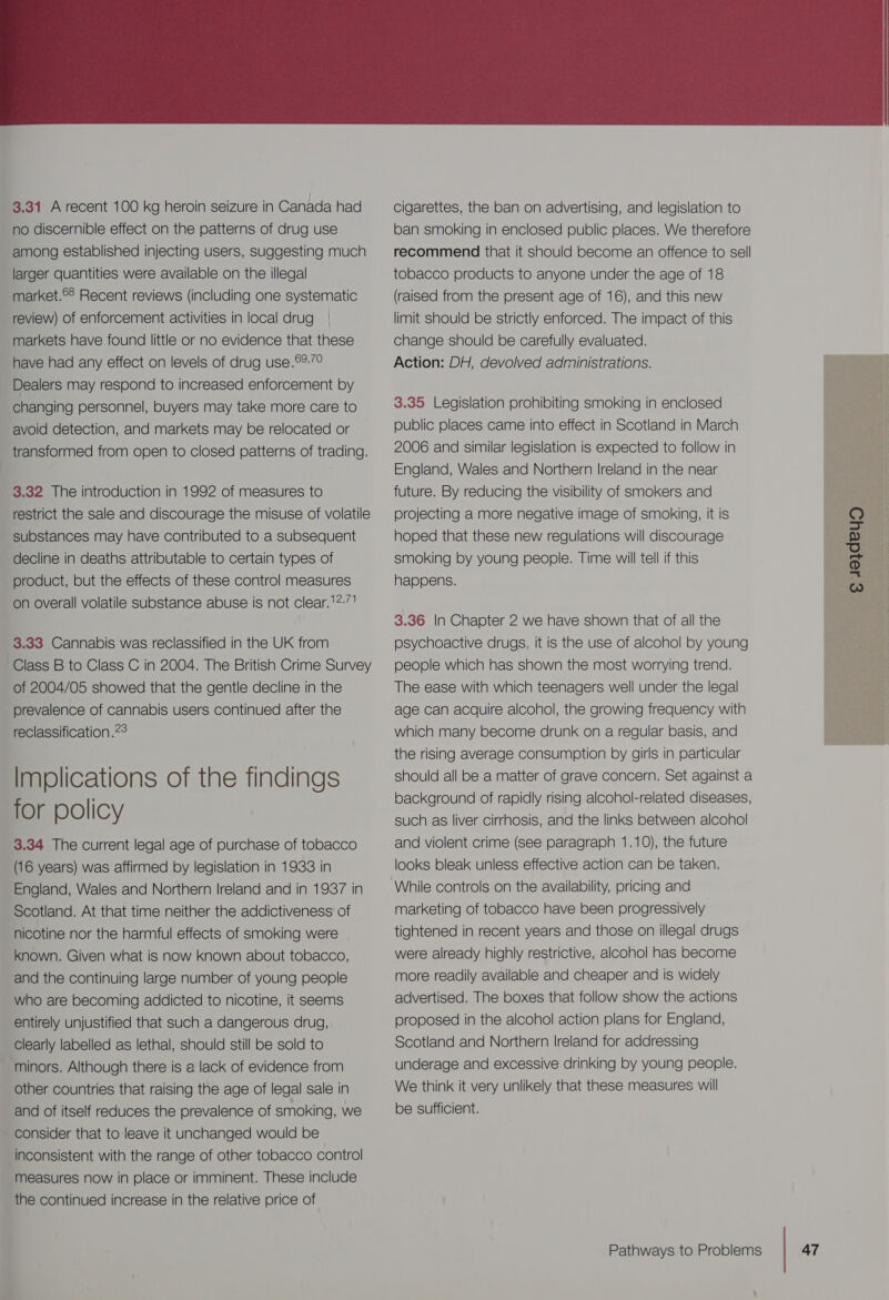   3.31 A recent 100 kg heroin seizure in Canada had no discernible effect on the patterns of drug use among established injecting users, suggesting much larger quantities were available on the illegal market.©8 Recent reviews (including one systematic review) of enforcement activities in local drug | markets have found little or no evidence that these have had any effect on levels of drug use.°:/° Dealers may respond to increased enforcement by changing personnel, buyers may take more care to avoid detection, and markets may be relocated or transformed from open to closed patterns of trading. 3.32 The introduction in 1992 of measures to restrict the sale and discourage the misuse of volatile substances may have contributed to a subsequent decline in deaths attributable to certain types of product, but the effects of these control measures on overall volatile substance abuse is not clear.'271 3.33 Cannabis was reclassified in the UK from Class B to Class C in 2004. The British Crime Survey of 2004/05 showed that the gentle decline in the prevalence of cannabis users continued after the reclassification .7° Implications of the findings for policy 3.34 The current legal age of purchase of tobacco (16 years) was affirmed by legislation in 1933 in England, Wales and Northern Ireland and in 1987 in Scotland. At that time neither the addictiveness of nicotine nor the harmful effects of smoking were known. Given what is now known about tobacco, and the continuing large number of young people who are becoming addicted to nicotine, it seems entirely unjustified that such a dangerous drug, Clearly labelled as lethal, should still be sold to minors. Although there is a lack of evidence from other countries that raising the age of legal sale in and of itself reduces the prevalence of smoking, we - consider that to leave it unchanged would be inconsistent with the range of other tobacco control measures now in place or imminent. These include the continued increase in the relative price of cigarettes, the ban on advertising, and legislation to ban smoking in enclosed public places. We therefore recommend that it should become an offence to sell tobacco products to anyone under the age of 18 (raised from the present age of 16), and this new limit should be strictly enforced. The impact of this change should be carefully evaluated. Action: DH, devolved administrations. 3.35 Legislation prohibiting smoking in enclosed public places came into effect in Scotland in March 2006 and similar legislation is expected to follow in England, Wales and Northern Ireland in the near future. By reducing the visibility of smokers and projecting a more negative image of smoking, it is hoped that these new regulations will discourage smoking by young people. Time will tell if this happens. — g4eydeyo © 3.36 In Chapter 2 we have shown that of all the psychoactive drugs, it is the use of alcohol by young people which has shown the most worrying trend. The ease with which teenagers well under the legal age can acquire alcohol, the growing frequency with which many become drunk on a regular basis, and the rising average consumption by girls in particular should all be a matter of grave concern. Set against a background of rapidly rising alcohol-related diseases, such as liver cirrhosis, and the links between alcohol and violent crime (See paragraph 1.10), the future looks bleak unless effective action can be taken. While controls on the availability, pricing and marketing of tobacco have been progressively tightened in recent years and those on illegal drugs were already highly restrictive, alcohol has become more readily available and cheaper and is widely advertised. The boxes that follow show the actions proposed in the alcohol action plans for England, Scotland and Northern Ireland for addressing underage and excessive drinking by young people. We think it very unlikely that these measures will be sufficient.