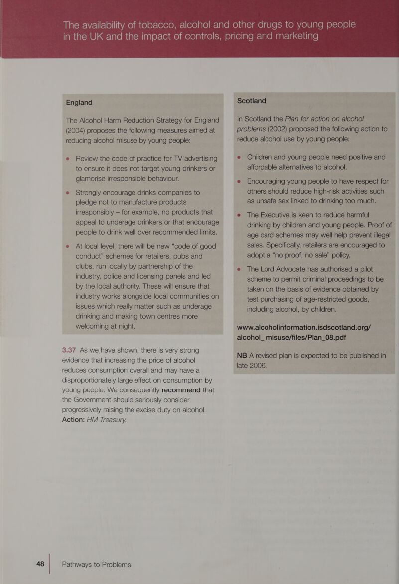 England The Alcohol Harm Reduction Strategy for England (2004) proposes the following measures aimed at reducing alcohol misuse by young people: e Review the code of practice for TV advertising to ensure it does not target young drinkers or glamorise irresponsible behaviour. e Strongly encourage drinks companies to pledge not to manufacture products irresponsibly — for example, no products that appeal to underage drinkers or that encourage people to drink well over recommended limits. e At local level, there will be new “code of good conduct” schemes for retailers, pubs and clubs, run locally by partnership of the industry, police and licensing panels ana led by the local authority. These will ensure that industry works alongside local communities on issues which really matter such as underage drinking and making town centres more welcoming at night. 3.37 As we have shown, there is very strong evidence that increasing the price of alcohol reduces consumption overall and may have a disproportionately large effect on consumption by young people. We consequently recommend that the Government should seriously consider progressively raising the excise duty on alcohol. Action: HM Treasury. Pathways to Problems  Scotland In Scotland the Plan for action on alcohol problems (2002) proposed the following action to reduce alcohol use by young people: e Children and young people need positive and affordable alternatives to alcohol. e Encouraging young people to have respect for others should reduce high-risk activities such as unsafe sex linked to drinking too much. e The Executive is keen to reduce harmful drinking by children and young people. Proof of age card schemes may well help prevent illegal. sales. Specifically, retailers are encouraged to adopt a “no proof, no sale” policy. e The Lord Advocate has authorised a pilot scheme to permit criminal proceedings to be taken on the basis of evidence obtained by test purchasing of age-restricted goods, including alcohol, by children. www.alcoholinformation.isdscotland.org/ alcohol_ misuse/files/Plan_08.pdf NB A revised plan is expected to be published in _ late 2006.