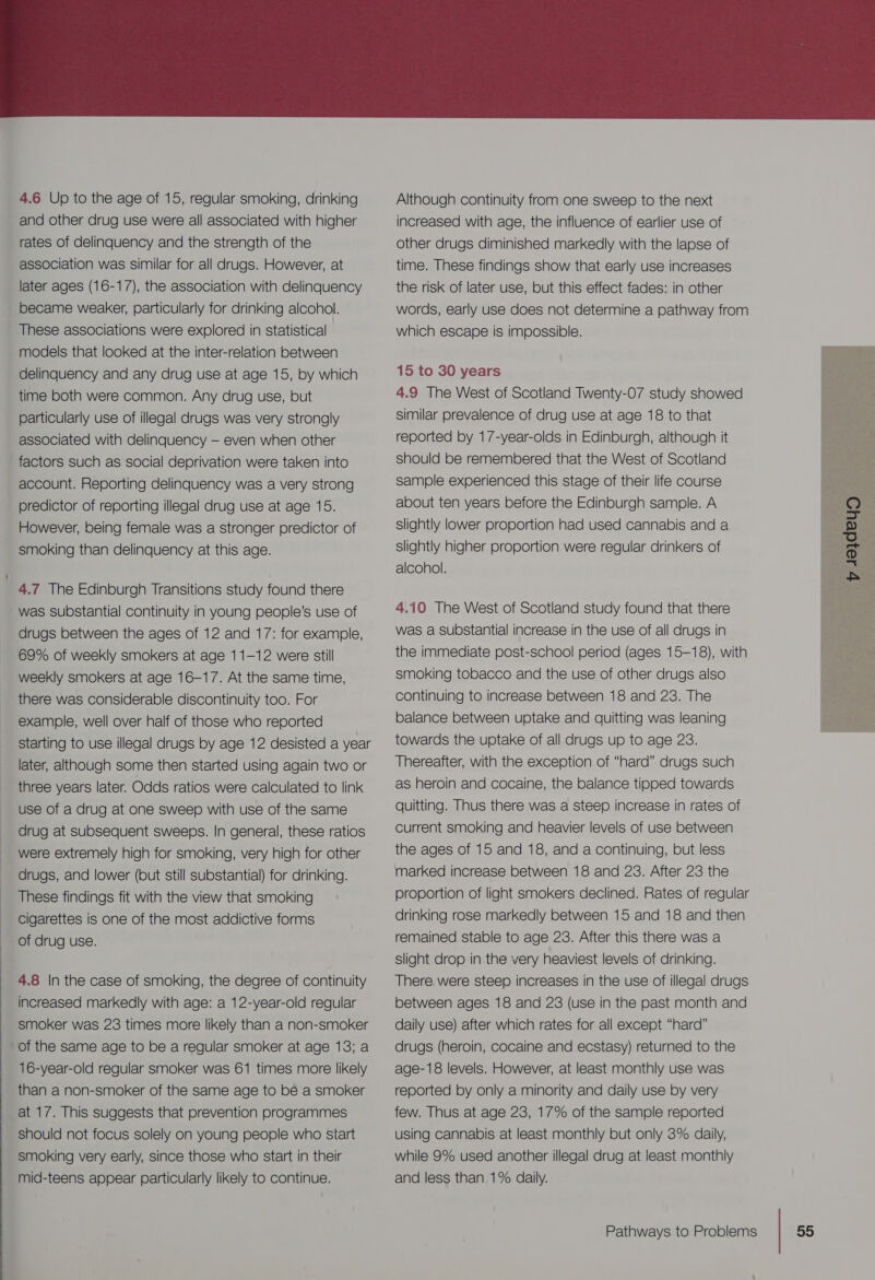  4.6 Up to the age of 15, regular smoking, drinking and other drug use were all associated with higher rates of delinquency and the strength of the association was similar for all drugs. However, at later ages (16-17), the association with delinquency became weaker, particularly for drinking alcohol. These associations were explored in statistical | models that looked at the inter-relation between delinquency and any drug use at age 15, by which time both were common. Any drug use, but particularly use of illegal drugs was very strongly associated with delinquency — even when other factors such as social deprivation were taken into account. Reporting delinquency was a very strong predictor of reporting illegal drug use at age 15. However, being female was a stronger predictor of smoking than delinquency at this age. 4.7 The Edinburgh Transitions study found there was substantial continuity in young people’s use of drugs between the ages of 12 and 17: for example, 69% of weekly smokers at age 11-12 were still weekly smokers at age 16-17. At the same time, there was considerable discontinuity too. For example, well over half of those who reported starting to use illegal drugs by age 12 desisted a year later, although some then started using again two or three years later. Odds ratios were calculated to link use of a drug at one sweep with use of the same drug at subsequent sweeps. In general, these ratios were extremely high for smoking, very high for other drugs, and lower (but still substantial) for drinking. These findings fit with the view that smoking cigarettes is one of the most addictive forms of drug use. 4.8 |n the case of smoking, the degree of continuity increased markedly with age: a 12-year-old regular smoker was 23 times more likely than a non-smoker of the same age to be a regular smoker at age 13; a 16-year-old regular smoker was 61 times more likely than a non-smoker of the same age to be a smoker at 17. This suggests that prevention programmes should not focus solely on young people who start smoking very early, since those who start in their mid-teens appear particularly likely to continue. Although continuity from one sweep to the next increased with age, the influence of earlier use of other drugs diminished markedly with the lapse of time. These findings show that early use increases the risk of later use, but this effect fades: in other words, early use does not determine a pathway from which escape is impossible. 15 to 30 years 4.9 The West of Scotland Twenty-07 study showed similar prevalence of drug use at age 18 to that reported by 17-year-olds in Edinburgh, although it should be remembered that the West of Scotland sample experienced this stage of their life course about ten years before the Edinburgh sample. A slightly lower proportion had used cannabis and a slightly higher proportion were regular drinkers of alcohol. 4.10 The West of Scotland study found that there was a substantial increase in the use of all drugs in the immediate post-school period (ages 15-18), with smoking tobacco and the use of other drugs also continuing to increase between 18 and 23. The balance between uptake and quitting was leaning towards the uptake of all drugs up to age 23. Thereafter, with the exception of “hard” drugs such as heroin and cocaine, the balance tipped towards quitting. Thus there was a steep increase in rates of Current smoking and heavier levels of use between the ages of 15 and 18, and a continuing, but less marked increase between 18 and 23. After 23 the proportion of light smokers declined. Rates of regular drinking rose markedly between 15 and 18 and then remained stable to age 23. After this there was a slight drop in the very heaviest levels of drinking. There were steep increases in the use of illegal drugs between ages 18 and 23 (use in the past month and daily use) after which rates for all except “hard” drugs (heroin, cocaine and ecstasy) returned to the age-18 levels. However, at least monthly use was reported by only a minority and daily use by very few. Thus at age 23, 17% of the sample reported using cannabis at least monthly but only 3% daily, while 9% used another illegal drug at least monthly and less than 1% daily. 