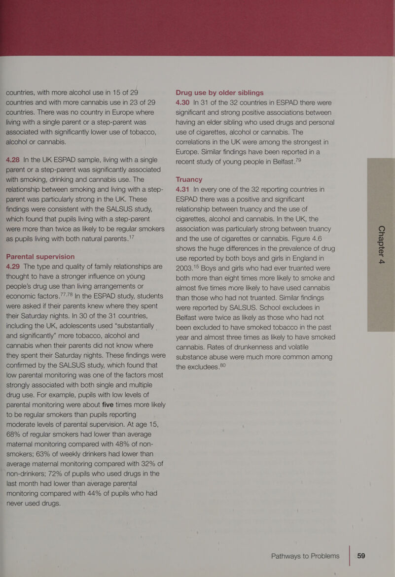 4.28 In the UK ESPAD sample, living with a single parent or a step-parent was significantly associated with smoking, drinking and cannabis use. The relationship between smoking and living with a step- parent was particularly strong in the UK. These findings were consistent with the SALSUS study, which found that pupils living with a step-parent were more than twice as likely to be regular smokers as pupils living with both natural parents.' Parental supervision 4.29 The type and quality of family relationships are thought to have a stronger influence on young people’s drug use than living arrangements or were asked if their parents Knew where they spent their Saturday nights. In 30 of the 31 countries, including the UK, adolescents used “substantially and significantly” more tobacco, alcohol and cannabis when their parents did not know where they spent their Saturday nights. These findings were confirmed by the SALSUS study, which found that low parental monitoring was one of the factors most strongly associated with both single and multiple drug use. For example, pupils with low levels of parental monitoring were about five times more likely to be regular smokers than pupils reporting moderate levels of parental supervision. At age 15, 68% of regular smokers had lower than average maternal monitoring compared with 48% of non- smokers; 63% of weekly drinkers had lower than average maternal monitoring compared with 32% of non-drinkers; 72% of pupils who used drugs in the last month had lower than average parental monitoring compared with 44% of pupils who had never used drugs. Drug use by older siblings 4.30 In 31 of the 32 countries in ESPAD there were significant and strong positive associations between having an elder sibling who used drugs and personal use of cigarettes, alcohol or cannabis. The correlations in the UK were among the strongest in Europe. Similar findings have been reported in a recent study of young people in Belfast.’9 Truancy 4.31 In every one of the 32 reporting countries in ESPAD there was a positive and significant relationship between truancy and the use of cigarettes, alcohol and cannabis. In the UK, the association was particularly strong between truancy and the use of cigarettes or cannabis. Figure 4.6 shows the huge differences in the prevalence of drug use reported by both boys and girls in England in 2008.'° Boys and girls who had ever truanted were both more than eight times more likely to smoke and almost five times more likely to have used cannabis than those who had not truanted. Similar findings were reported by SALSUS. School excludees in Belfast were twice as likely as those who had not been excluded to have smoked tobacco in the past year and almost three times as likely to have smoked cannabis. Rates of drunkenness and volatile substance abuse were much more common among the excludees.®°
