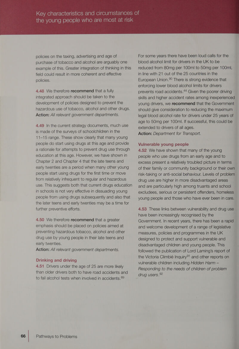 policies on the taxing, advertising and age of purchase of tobacco and alcohol are arguably one example of this. Greater integration of thinking in this field could result in more coherent and effective policies. 4.48 We therefore recommend that a fully integrated approach should be taken to the development of policies designed to prevent the hazardous use of tobacco, alcohol and other drugs. Action: All relevant government departments. 4.49 In the current strategy documents, much use is made of the surveys of schoolchildren in the 11-15 range. These show clearly that many young people do start using drugs at this age and provide a rationale for attempts to prevent drug use through education at this age. However, we have shown in Chapter 2 and Chapter 4 that the late teens and early twenties are a period when many other young people start using drugs for the first time or move from relatively infrequent to regular and hazardous use. This suggests both that current drugs education in schools is not very effective in dissuading young people from using drugs subsequently and also that the later teens and early twenties may be a time for further preventive efforts. 4.50 We therefore recommend that a greater emphasis should be placed on policies aimed at preventing hazardous tobacco, alcohol and other drug use by young people in their late teens and early twenties. Action: All relevant government departments. Drinking and driving 4.51 Drivers under the age of 25 are more likely than older drivers both to have road accidents and to fail alcohol tests when involved in accidents.89 Pathways to Problems  For some years there have been loud calls for the blood alcohol limit for drivers in the UK to be reduced from 80mg per 100m! to 50mg per 100ml, in line with 21 out of the 25 countries in the European Union.%° There is strong evidence that enforcing lower blood alcohol limits for drivers prevents road accidents.** Given the poorer driving skills and higher accident rates among inexperienced young drivers, we recommend that the Government should give consideration to reducing the maximum legal blood alcohol rate for drivers under 25 years of age to 50mg per 100ml. If successful, this could be extended to drivers of all ages. Action: Department for Transport. Vulnerable young people 4.52 We have shown that many of the young people who use drugs from an early age and to excess present a relatively troubled picture in terms of their family or community background or their own risk-taking or anti-social behaviour. Levels of problem drug use are higher in more disadvantaged areas and are particularly high among truants and school excludees, serious or persistent offenders, homeless young people and those who have ever been in care. 4.53 These links between vulnerability and drug use have been increasingly recognised by the Government. In recent years, there has been a rapid and welcome development of a range of legislative measures, policies and programmes in the UK designed to protect and support vulnerable and disadvantaged children and young people. This followed the publication of Lord Laming’s report of the Victoria Climbié Inquiry?! and other reports on vulnerable children including Hidden Harm — Responding to the needs of children of problem drug users .92 —_—_ ei