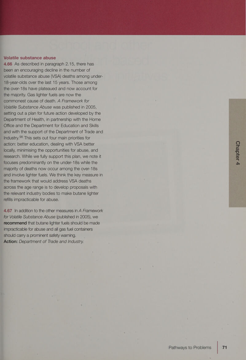  Volatile substance abuse 4.66 As described in paragraph 2.15, there has been an encouraging decline in the number of volatile substance abuse (VSA) deaths among under- 18-year-olds over the last 15 years. Those among the over-18s have plateaued and now account for the majority. Gas lighter fuels are now the commonest cause of death. A Framework for Volatile Substance Abuse was published in 2005, setting out a plan for future action developed by the Department of Health, in partnership with the Home Office and the Department for Education and Skills -and with the support of the Department of Trade and _Industry.28 This sets out four main priorities for action: better education, dealing with VSA better locally, minimising the opportunities for abuse, and research. While we fully support this plan, we note it focuses predominantly on the under-18s while the majority of deaths now occur among the over-18s and involve lighter fuels. We think the key measure in _the framework that would address VSA deaths across the age range is to develop proposals with the relevant industry bodies to make butane lighter refills impracticable for abuse. 4.67 \|n addition to the other measures in A Framework for Volatile Substance Abuse (published in 2005), we recommend that butane lighter fuels should be made impracticable for abuse and all gas fuel containers should carry a prominent safety warning. Action: Department of Trade and Industry.  