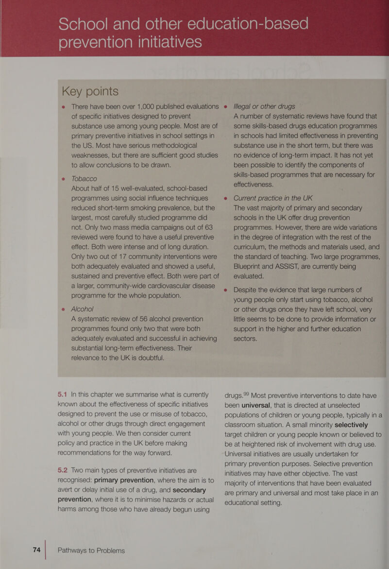 Key points of specific initiatives designed to prevent substance use among young people. Most are of primary preventive initiatives in school settings in the US. Most have serious methodological weaknesses, but there are sufficient good studies to allow conclusions to be drawn. e Tobacco About half of 15 well-evaluated, school-based reduced short-term smoking prevalence, but the largest, most carefully studied programme did not. Only two mass media campaigns out of 63 reviewed were found to have a useful preventive effect. Both were intense and of long duration. Only two out of 17 community interventions were both adequately evaluated and showed a useful, a larger, community-wide cardiovascular disease programme for the whole population. A systematic review of 56 alcohol prevention programmes found only two that were both adequately evaluated and successful in achieving substantial long-term effectiveness. Their relevance to the UK is doubtful. 5.1 In this chapter we summarise what is currently known about the effectiveness of specific initiatives designed to prevent the use or misuse of tobacco, alcohol or other drugs through direct engagement with young people. We then consider current policy and practice in the UK before making recommendations for the way forward. 5.2 Two main types of preventive initiatives are recognised: primary prevention, where the aim is to avert or delay initial use of a drug, and secondary prevention, where it is to minimise hazards or actual harms among those who have already begun using A number of systematic reviews have found that some skills-based drugs education programmes in schools had limited effectiveness in preventing substance use in the short term, but there was no evidence of long-term impact. It has not yet been possible to identify the components of skills-based programmes that are necessary for effectiveness. The vast majority of primary and secondary schools in the UK offer drug prevention programmes. However, there are wide variations in the degree of integration with the rest of the curriculum, the methods and materials used, and the standard of teaching. Two large programmes, Blueprint and ASSIST, are currently being evaluated. Despite the evidence that large numbers of young people only start using tobacco, alcohol little seems to be done to provide information or support in the higher and further education sectors. drugs.°2 Most preventive interventions to date have - been universal, that is directed at unselected populations of children or young people, typically in a classroom situation. A small minority selectively target children or young people Known or believed to be at heightened risk of involvement with drug use. Universal initiatives are usually undertaken for primary prevention purposes. Selective prevention initiatives may have either objective. The vast majority of interventions that have been evaluated are primary and universal and most take place in an educational setting.  A le re Pema Sh ee SE Sina a a) i iA ta tl el Sica