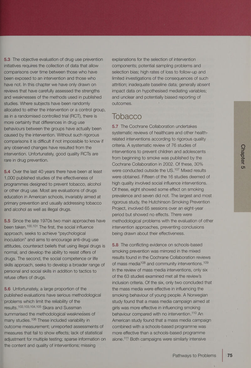  5.3 The objective evaluation of drug use prevention initiatives requires the collection of data that allow been exposed to an intervention and those who have not. In this chapter we have only drawn on reviews that have carefully assessed the strengths studies. Where subjects have been randomly as in a randomised controlled trial (RCT), there is more certainty that differences in drug use behaviours between the groups have actually been caused by the intervention. Without such rigorous comparisons it is difficult if not impossible to Know if any observed changes have resulted from the intervention. Unfortunately, good quality RCTs are rare in drug prevention. 5.4 Over the last 40 years there have been at least 1,000 published studies of the effectiveness of or other drug use. Most are evaluations of drugs education in American schools, invariably aimed at primary prevention and usually addressing tobacco and alcohol as well as illegal drugs. 5.5 Since the late 1970s two main approaches have been taken.!°°1°! The first, the social influence approach, seeks to achieve “psychological inoculation” and aims to encourage anti-drug use attitudes, counteract beliefs that using illegal drugs is normal, and develop the ability to resist offers of drugs. The second, the social competence or life skills approach, seeks to develop a broader range of refuse offers of drugs. 5.6 Unfortunately, a large proportion of the published evaluations have serious methodological problems which limit the reliability of the results .102:103.104,105 Skara and Sussman summarised the methodological weaknesses of many studies.'°° These included variability in outcome measurement; unreported assessments of measures that fail to show effects; lack of statistical adjustment for multiple testing; sparse information on the content and quality of interventions; missing explanations for the selection of intervention components; potential sampling problems and selection bias; high rates of loss to follow-up and limited investigations of the consequences of such attrition; inadequate baseline data; generally absent impact data on hypothesised mediating variables; and unclear and potentially biased reporting of outcomes. : Tobacco 5.7 The Cochrane Collaboration undertakes systematic reviews of healthcare and other health- related interventions according to rigorous quality criteria. A systematic review of 76 studies of interventions to prevent children and adolescents from beginning to smoke was published by the Cochrane Collaboration in 2002. Of these, 30% were conducted outside the US.'°” Mixed results were obtained. Fifteen of the 16 studies deemed of high quality involved social influence interventions. Of these, eight showed some effect on smoking prevalence and seven did not. The largest and most rigorous study, the Hutchinson Smoking Prevention Project, involved 65 sessions over an eight-year period but showed no effects. There were methodological problems with the evaluation of other intervention approaches, preventing conclusions being drawn about their effectiveness. gueydeyg ee 5.8 The conflicting evidence on schools-based smoking prevention was mirrored in the mixed results found in the Cochrane Collaboration reviews of mass media'°8 and community interventions. '°9 In the review of mass media interventions, only six of the 63 studies examined met all the review’s inclusion criteria. Of the six, only two concluded that the mass media were effective in influencing the smoking behaviour of young people. A Norwegian study found that a mass media campaign aimed at girls was more effective in influencing smoking behaviour compared with no intervention.11° An American study found that a mass media campaign combined with a schools-based programme was more effective than a schools-based programme alone.''' Both campaigns were similarly intensive