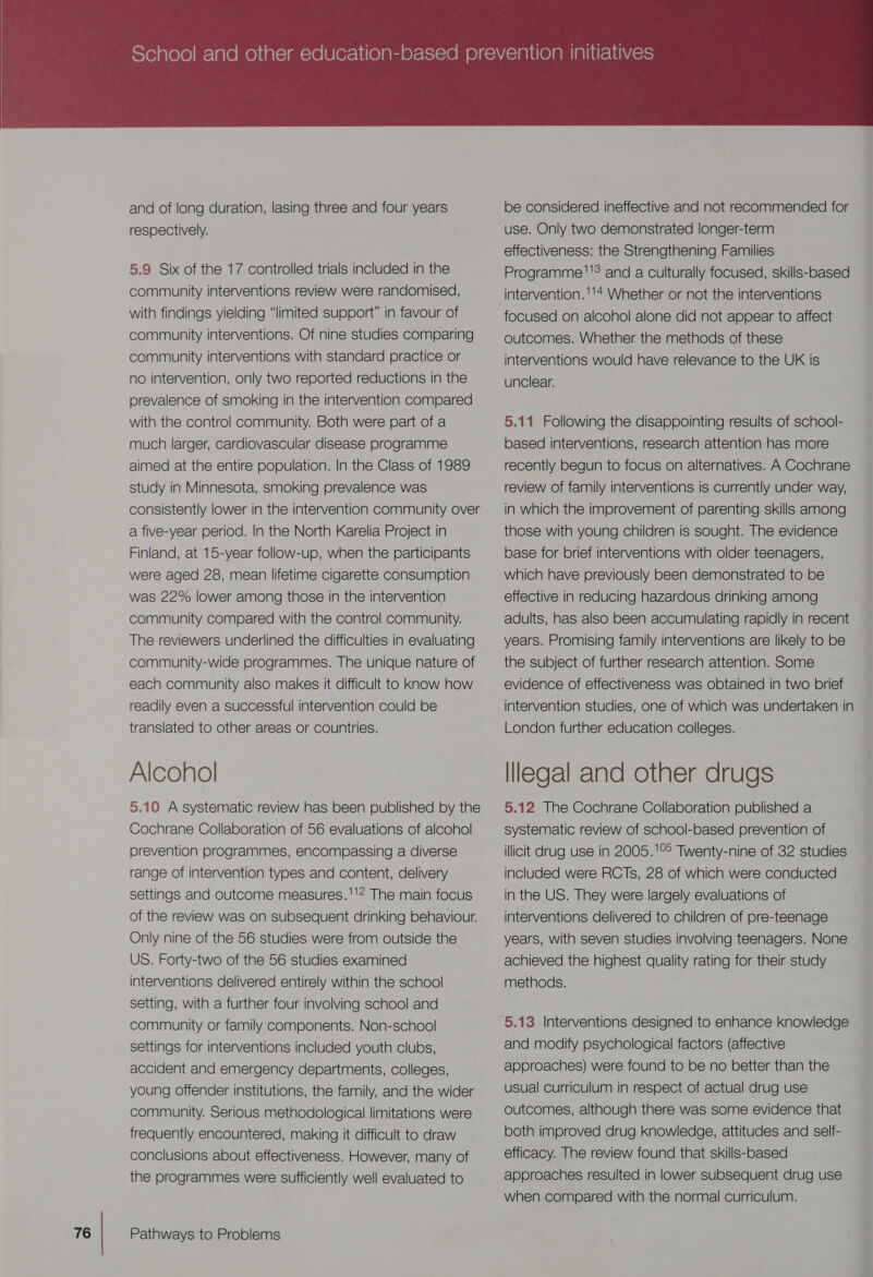 and of long duration, lasing three and four years respectively. 5.9 Six of the 17 controlled trials included in the community interventions review were randomised, with findings yielding “limited support” in favour of community interventions. Of nine studies comparing community interventions with standard practice or no intervention, only two reported reductions in the prevalence of smoking in the intervention compared with the control community. Both were part of a much larger, cardiovascular disease programme aimed at the entire population. In the Class of 1989 study in Minnesota, smoking prevalence was consistently lower in the intervention community over a five-year period. In the North Karelia Project in Finland, at 15-year follow-up, when the participants were aged 28, mean lifetime cigarette consumption was 22% lower among those in the intervention community compared with the contro! community. The reviewers underlined the difficulties in evaluating community-wide programmes. The unique nature of each community also makes it difficult to know how readily even a successful intervention could be translated to other areas or countries. 5.10 A systematic review has been published by the Cochrane Collaboration of 56 evaluations of alcohol prevention programmes, encompassing a diverse range of intervention types and content, delivery settings and outcome measures.''!? The main focus of the review was on subsequent drinking behaviour. Only nine of the 56 studies were from outside the US. Forty-two of the 56 studies examined interventions delivered entirely within the school setting, with a further four involving school and community or family components. Non-school settings for interventions included youth clubs, accident and emergency departments, colleges, young offender institutions, the family, and the wider community. Serious methodological limitations were frequently encountered, making it difficult to draw conclusions about effectiveness. However, many of the programmes were sufficiently well evaluated to  be considered ineffective and not recommended for use. Only two demonstrated longer-term effectiveness: the Strengthening Families Programme''? and a culturally focused, skills-based intervention.''* Whether or not the interventions focused on alcohol alone did not appear to affect outcomes. Whether the methods of these interventions would have relevance to the UK is unclear. 5.11 Following the disappointing results of school- based interventions, research attention has more recently begun to focus on alternatives. A Cochrane review of family interventions is currently under way, in which the improvement of parenting skills among those with young children is sought. The evidence base for brief interventions with older teenagers, which have previously been demonstrated to be effective in reducing hazardous drinking among adults, has also been accumulating rapidly in recent years. Promising family interventions are likely to be the subject of further research attention. Some evidence of effectiveness was obtained in two brief intervention studies, one of which was undertaken in London further education colleges. 5.12 The Cochrane Collaboration published a systematic review of school-based prevention of illicit drug use in 2005.'1°° Twenty-nine of 32 studies included were RCTs, 28 of which were conducted in the US. They were largely evaluations of interventions delivered to children of pre-teenage years, with seven studies involving teenagers. None achieved the highest quality rating for their study methods. 5.13 Interventions designed to enhance knowledge and modify psychological factors (affective approaches) were found to be no better than the usual Curriculum in respect of actual drug use outcomes, although there was some evidence that both improved drug knowledge, attitudes and self- efficacy. The review found that skills-based approaches resulted in lower subsequent drug use when compared with the normal curriculum.