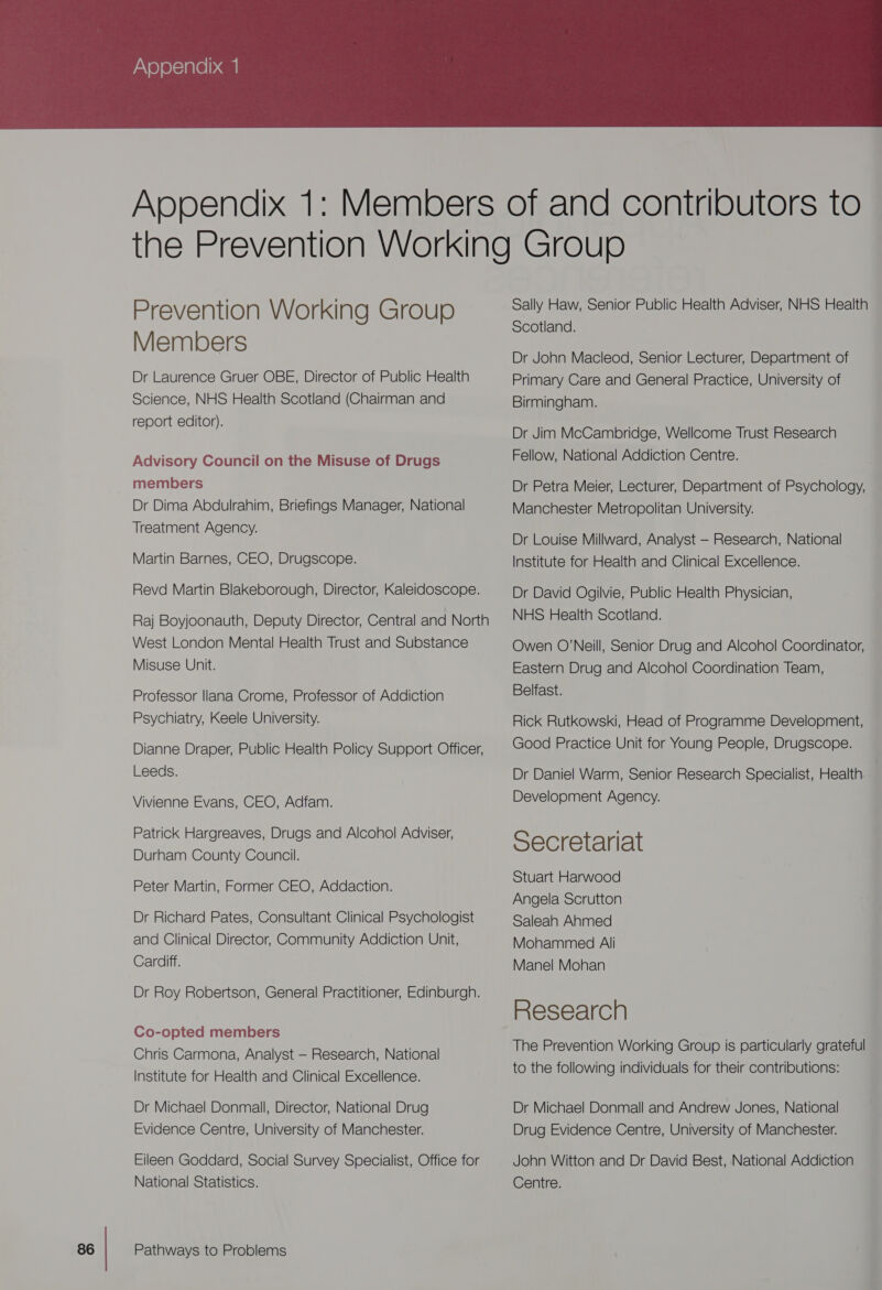  Prevention Working Group Members Dr Laurence Gruer OBE, Director of Public Health Science, NHS Health Scotland (Chairman and report editor). Advisory Council on the Misuse of Drugs members Dr Dima Abdulrahim, Briefings Manager, National Treatment Agency. Martin Barnes, CEO, Drugscope. Revd Martin Blakeborough, Director, Kaleidoscope. Raj Boyjoonauth, Deputy Director, Central and North West London Mental Health Trust and Substance Misuse Unit. Professor |lana Crome, Professor of Addiction Psychiatry, Keele University. Dianne Draper, Public Health Policy Support Officer, Leeds. Vivienne Evans, CEO, Adfam. Patrick Hargreaves, Drugs and Alcohol Adviser, Durham County Council. Peter Martin, Former CEO, Addaction. Dr Richard Pates, Consultant Clinical Psychologist and Clinical Director, Community Addiction Unit, Cardiff. Dr Roy Robertson, General Practitioner, Edinburgh. Co-opted members Chris Carmona, Analyst — Research, National Institute for Health and Clinical Excellence. Dr Michael Donmall, Director, National Drug Evidence Centre, University of Manchester. Eileen Goddard, Social Survey Specialist, Office for National Statistics. Pathways to Problems Sally Haw, Senior Public Health Adviser, NHS Health Scotland. Dr John Macleod, Senior Lecturer, Department of Primary Care and General Practice, University of Birmingham. Dr Jim McCambridge, Wellcome Trust Research Fellow, National Addiction Centre. Dr Petra Meier, Lecturer, Department of Psychology, Manchester Metropolitan University. Dr Louise Millward, Analyst — Research, National Institute for Health and Clinical Excellence. Dr David Ogilvie, Public Health Physician, NHS Health Scotland. Owen O'Neill, Senior Drug and Alcohol Coordinator, Eastern Drug and Alcohol Coordination Team, Belfast. Rick Rutkowski, Head of Programme Development, Good Practice Unit for Young People, Drugscope. Dr Daniel Warm, Senior Research Specialist, Health: Development Agency. Secretariat Stuart Harwood Angela Scrutton Saleah Ahmed Mohammed Ali Manel Mohan Research The Prevention Working Group is particularly grateful to the following individuals for their contributions: Dr Michael Donmall and Andrew Jones, National Drug Evidence Centre, University of Manchester. John Witton and Dr David Best, National Addiction Centre.