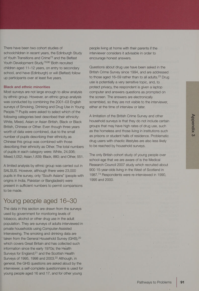  There have been two cohort studies of schoolchildren in recent years, the Edinburgh Study of Youth Transitions and Crime’? and the Belfast Youth Development Study.’2:8° Both recruited children aged 11-12 years, on entry to secondary school, and have (Edinburgh) or will (Belfast) follow up participants over at least five years. Black and ethnic minorities Most surveys are not large enough to allow analysis by ethnic group. However, an ethnic group analysis was conducted by combining the 2001-03 English surveys of Smoking, Drinking and Drug Use in Young People.'® Pupils were asked to select which of the following categories best described their ethnicity: White, Mixed, Asian or Asian British, Black or Black British, Chinese or Other. Even though three years worth of data were combined, due to the small number of pupils describing their ethnicity as Chinese this group was combined with those describing their ethnicity as Other. The total numbers of pupils in each category were: White, 24,936; Mixed, 1,052; Asian, 1,839; Black, 880; and Other, 551. —_ A limited analysis by ethnic group was carried out. in SALSUS. However, although there were 23,000 pupils in the survey, only “South Asians” (people with origins in India, Pakistan or Bangladesh) were present in sufficient numbers to permit comparisons to be made. Young people aged 16-30 The data in this section are drawn from the surveys used by government for monitoring levels of tobacco, alcohol or other drug use in the adult population. They are surveys of adults interviewed in private households using Computer-Assisted Interviewing. The smoking and drinking data are _ taken from the General Household Survey (GHS),?° which covers Great Britain and has collected such _ information since the early 1970s; the Health _ Surveys for England;*! and the Scottish Health Surveys of 1995, 1998 and 2003.22 Although, in : general, the GHS questions are asked aloud by the interviewer, a self-complete questionnaire is used for young people aged 16 and 17, and for other young &lt;_&lt; people living at home with their parents if the interviewer considers it advisable in order to encourage honest answers. Questions about drug use have been asked in the British Crime Survey since 1994, and are addressed to those aged 16-59 rather than to all adults.2° Drug use is potentially a very sensitive topic, and, to protect privacy, the respondent is given a laptop computer and answers questions as prompted on the screen. The answers are electronically scrambled, so they are not visible to the interviewer, either at the time of interview or later. A limitation of the British Crime Survey and other household surveys is that they do not include certain groups that may have high rates of drug use, such as the homeless and those living in institutions such as prisons or student halls of residence. Problematic drug users with chaotic lifestyles are also less likely to be reached by household surveys. The only British cohort study of young people over school-age that we are aware of is the Medical Research Council 2007 study which recruited about 900 15-year-olds living in the West of Scotland in 1987.’* Respondents were re-interviewed in 1990, 1995 and 2000. 