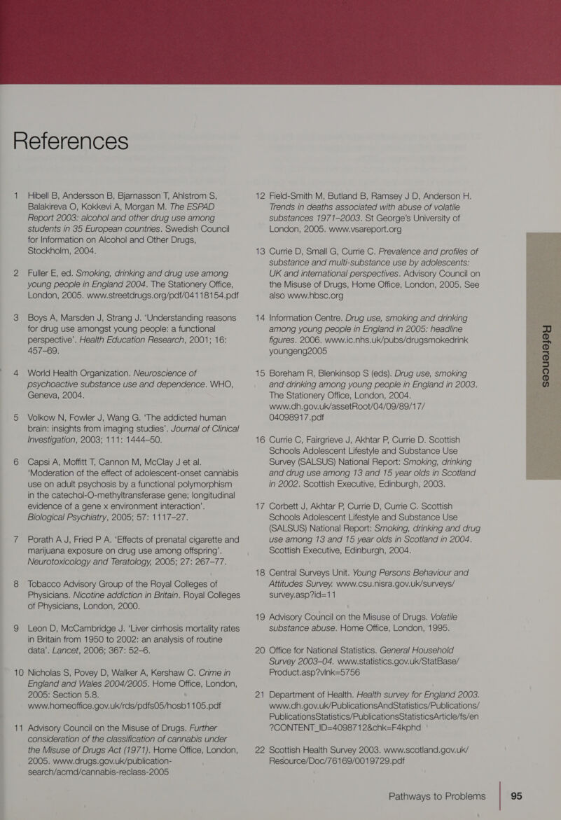  References 1 Hibell B, Andersson B, Bjarnasson T, Ahlstrom S, Balakireva O, Kokkevi A, Morgan M. The ESPAD Report 2003: alcohol and other drug use among students in 35 European countries. Swedish Council for Information on Alcohol and Other Drugs, Stockholm, 2004. 2 Fuller E, ed. Smoking, drinking and drug use among young people in England 2004. The Stationery Office, London, 2005. www.streetdrugs.org/pdf/041 18154.pdf 3 Boys A, Marsden J, Strang J. ‘Understanding reasons for drug use amongst young people: a functional perspective’. Health Education Research, 2001; 16: 457-69. 4 World Health Organization. Neuroscience of psychoactive substance use and dependence. WHO, Geneva, 2004. 5 Volkow N, Fowler J, Wang G. ‘The addicted human brain: insights from imaging studies’. Journal of Clinical Investigation, 2003; 111: 1444-50. 6 Capsi A, Moffitt T, Cannon M, McClay J et al. ‘Moderation of the effect of adolescent-onset cannabis use on adult psychosis by a functional polymorphism in the catechol-O-methyltransferase gene; longitudinal evidence of a gene x environment interaction’. 7 Porath A J, Fried P A. ‘Effects of prenatal cigarette and marijuana exposure on drug use among offspring’. Neurotoxicology and Teratology, 2005; 27: 267-77. 8 Tobacco Advisory Group of the Royal Colleges of Physicians. Nicotine addiction in Britain. Royal Colleges of Physicians, London, 2000. 9 Leon D, McCambridge J. ‘Liver cirrhosis mortality rates in Britain from 1950 to 2002: an analysis of routine data’. Lancet, 2006; 367: 52-6. 10 Nicholas S, Povey D, Walker A, Kershaw C. Crime in England and Wales 2004/2005. Home Office, London, 2005: Section 5.8. www.homeoffice.gov. uk/tds/pdfs05/hosb1 105.pdf 1 — Advisory Council on the Misuse of Drugs. Further consideration of the classification of cannabis under the Misuse of Drugs Act (1977). Home Office, London, 2005. www.drugs.gov.uk/publication- search/acmd/cannabis-reclass-2005 12 Field-Smith M, Butland B, Ramsey J D, Anderson H. Trends in deaths associated with abuse of volatile substances 1971-2003. St George’s University of London, 2005. www.vsareport.org 13 Currie D, Small G, Currie C. Prevalence and profiles of substance and multi-substance use by adolescents: UK and international perspectives. Advisory Council on the Misuse of Drugs, Home Office, London, 2005. See also www.hbsc.org 14 Information Centre. Drug use, smoking and drinking among young people in England in 2005: headline figures. 2006. www.ic.nhs.uk/pubs/drugsmokedrink youngeng2005 15 Boreham R, Blenkinsop S (eds). Drug use, smoking and drinking among young people in England in 2003. The Stationery Office, London, 2004. www.dh.gov.uk/assetRoot/04/09/89/1 7/ 0409891 7.pdf 16 Currie C, Fairgrieve J, Akhtar P, Currie D. Scottish Schools Adolescent Lifestyle and Substance Use Survey (SALSUS) National Report: Smoking, drinking and drug use among 13 and 15 year olds in Scotland in 2002. Scottish Executive, Edinburgh, 2003. 17 Corbett J, Akhtar P, Currie D, Currie C. Scottish (SALSUS) National Report: Smoking, drinking and drug use among 13 and 15 year olds in Scotland in 2004. Scottish Executive, Edinburgh, 2004. 18 Central Surveys Unit. Young Persons Behaviour and Attitudes Survey. www.csu.nisra.gov.uk/surveys/ survey.asp?id=1 1 19 Advisory Council on the Misuse of Drugs. Volatile substance abuse. Home Office, London, 1995. 20 Office for National Statistics. General Household Survey 2003-04. www.statistics.gov.uk/StatBase/ Product.asp?vink=5756 21 Department of Health. Health survey for England 2003. www.dh.gov.uk/PublicationsAndStatistics/Publications/ PublicationsStatistics/PublicationsStatisticsArticle/fs/en 2?CONTENT_ID=40987 1 2&amp;chk=F4kphd 22 Scottish Health Survey 2008. www.scotland.gov.uk/ Resource/Doc/76169/0019729.pdf 